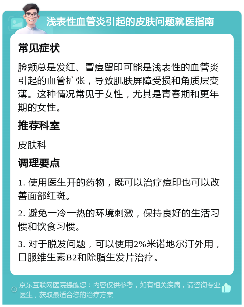 浅表性血管炎引起的皮肤问题就医指南 常见症状 脸颊总是发红、冒痘留印可能是浅表性的血管炎引起的血管扩张，导致肌肤屏障受损和角质层变薄。这种情况常见于女性，尤其是青春期和更年期的女性。 推荐科室 皮肤科 调理要点 1. 使用医生开的药物，既可以治疗痘印也可以改善面部红斑。 2. 避免一冷一热的环境刺激，保持良好的生活习惯和饮食习惯。 3. 对于脱发问题，可以使用2%米诺地尔汀外用，口服维生素B2和除脂生发片治疗。