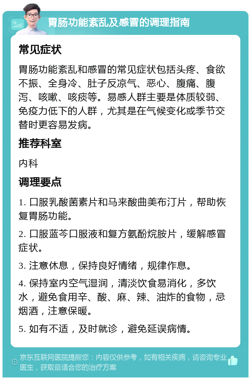 胃肠功能紊乱及感冒的调理指南 常见症状 胃肠功能紊乱和感冒的常见症状包括头疼、食欲不振、全身冷、肚子反凉气、恶心、腹痛、腹泻、咳嗽、咳痰等。易感人群主要是体质较弱、免疫力低下的人群，尤其是在气候变化或季节交替时更容易发病。 推荐科室 内科 调理要点 1. 口服乳酸菌素片和马来酸曲美布汀片，帮助恢复胃肠功能。 2. 口服蓝芩口服液和复方氨酚烷胺片，缓解感冒症状。 3. 注意休息，保持良好情绪，规律作息。 4. 保持室内空气湿润，清淡饮食易消化，多饮水，避免食用辛、酸、麻、辣、油炸的食物，忌烟酒，注意保暖。 5. 如有不适，及时就诊，避免延误病情。