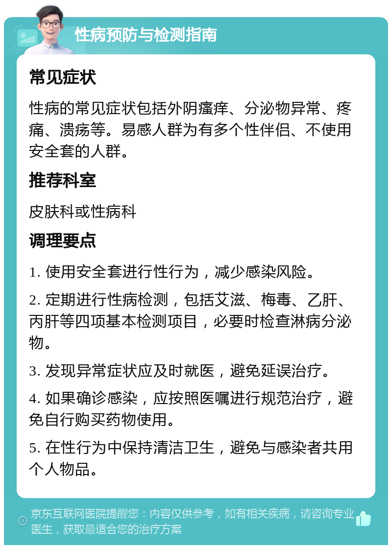 性病预防与检测指南 常见症状 性病的常见症状包括外阴瘙痒、分泌物异常、疼痛、溃疡等。易感人群为有多个性伴侣、不使用安全套的人群。 推荐科室 皮肤科或性病科 调理要点 1. 使用安全套进行性行为，减少感染风险。 2. 定期进行性病检测，包括艾滋、梅毒、乙肝、丙肝等四项基本检测项目，必要时检查淋病分泌物。 3. 发现异常症状应及时就医，避免延误治疗。 4. 如果确诊感染，应按照医嘱进行规范治疗，避免自行购买药物使用。 5. 在性行为中保持清洁卫生，避免与感染者共用个人物品。