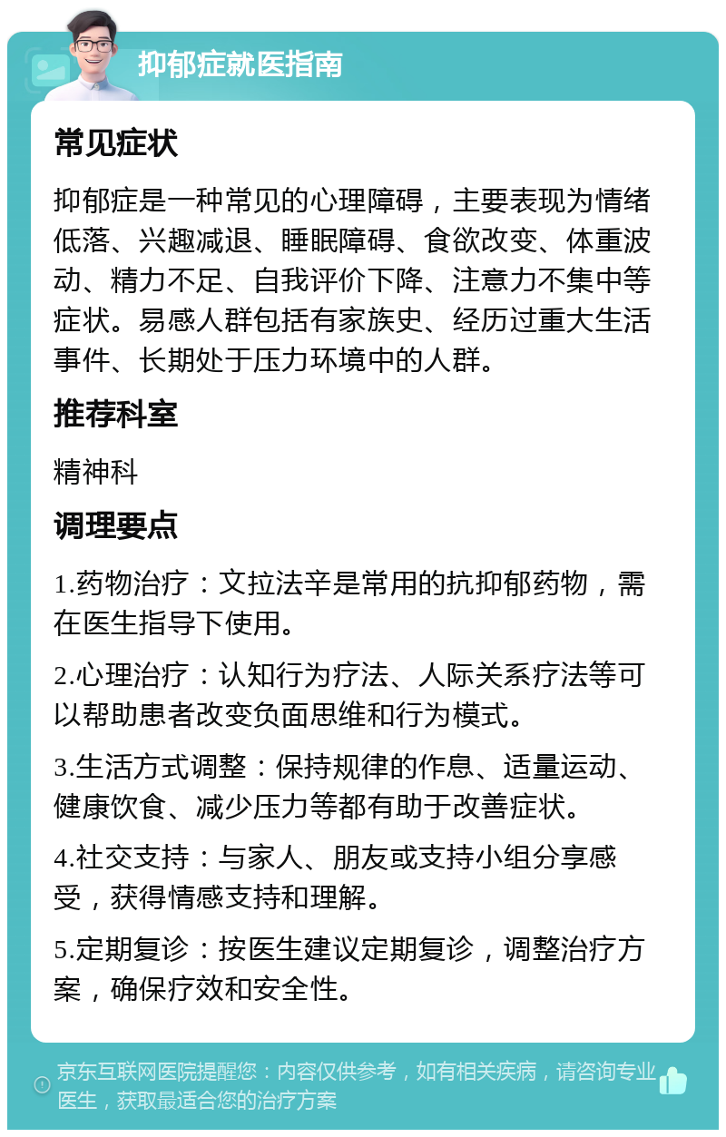 抑郁症就医指南 常见症状 抑郁症是一种常见的心理障碍，主要表现为情绪低落、兴趣减退、睡眠障碍、食欲改变、体重波动、精力不足、自我评价下降、注意力不集中等症状。易感人群包括有家族史、经历过重大生活事件、长期处于压力环境中的人群。 推荐科室 精神科 调理要点 1.药物治疗：文拉法辛是常用的抗抑郁药物，需在医生指导下使用。 2.心理治疗：认知行为疗法、人际关系疗法等可以帮助患者改变负面思维和行为模式。 3.生活方式调整：保持规律的作息、适量运动、健康饮食、减少压力等都有助于改善症状。 4.社交支持：与家人、朋友或支持小组分享感受，获得情感支持和理解。 5.定期复诊：按医生建议定期复诊，调整治疗方案，确保疗效和安全性。