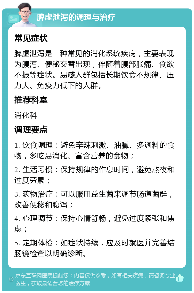 脾虚泄泻的调理与治疗 常见症状 脾虚泄泻是一种常见的消化系统疾病，主要表现为腹泻、便秘交替出现，伴随着腹部胀痛、食欲不振等症状。易感人群包括长期饮食不规律、压力大、免疫力低下的人群。 推荐科室 消化科 调理要点 1. 饮食调理：避免辛辣刺激、油腻、多调料的食物，多吃易消化、富含营养的食物； 2. 生活习惯：保持规律的作息时间，避免熬夜和过度劳累； 3. 药物治疗：可以服用益生菌来调节肠道菌群，改善便秘和腹泻； 4. 心理调节：保持心情舒畅，避免过度紧张和焦虑； 5. 定期体检：如症状持续，应及时就医并完善结肠镜检查以明确诊断。