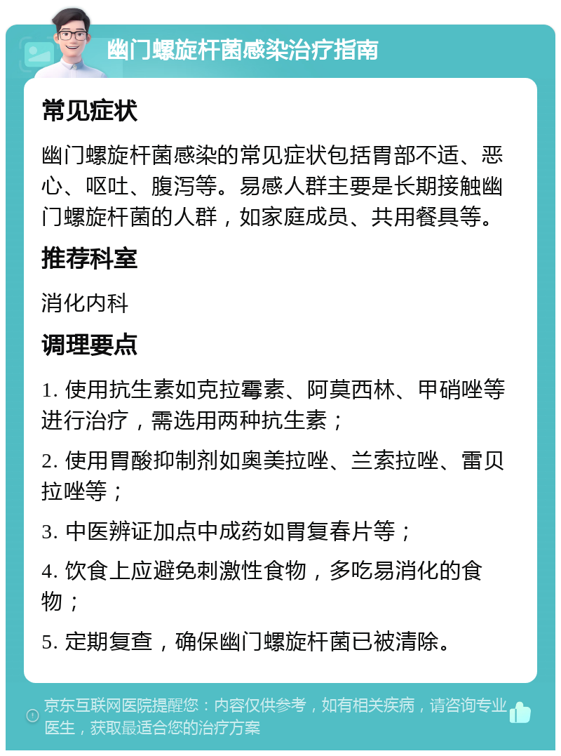 幽门螺旋杆菌感染治疗指南 常见症状 幽门螺旋杆菌感染的常见症状包括胃部不适、恶心、呕吐、腹泻等。易感人群主要是长期接触幽门螺旋杆菌的人群，如家庭成员、共用餐具等。 推荐科室 消化内科 调理要点 1. 使用抗生素如克拉霉素、阿莫西林、甲硝唑等进行治疗，需选用两种抗生素； 2. 使用胃酸抑制剂如奥美拉唑、兰索拉唑、雷贝拉唑等； 3. 中医辨证加点中成药如胃复春片等； 4. 饮食上应避免刺激性食物，多吃易消化的食物； 5. 定期复查，确保幽门螺旋杆菌已被清除。