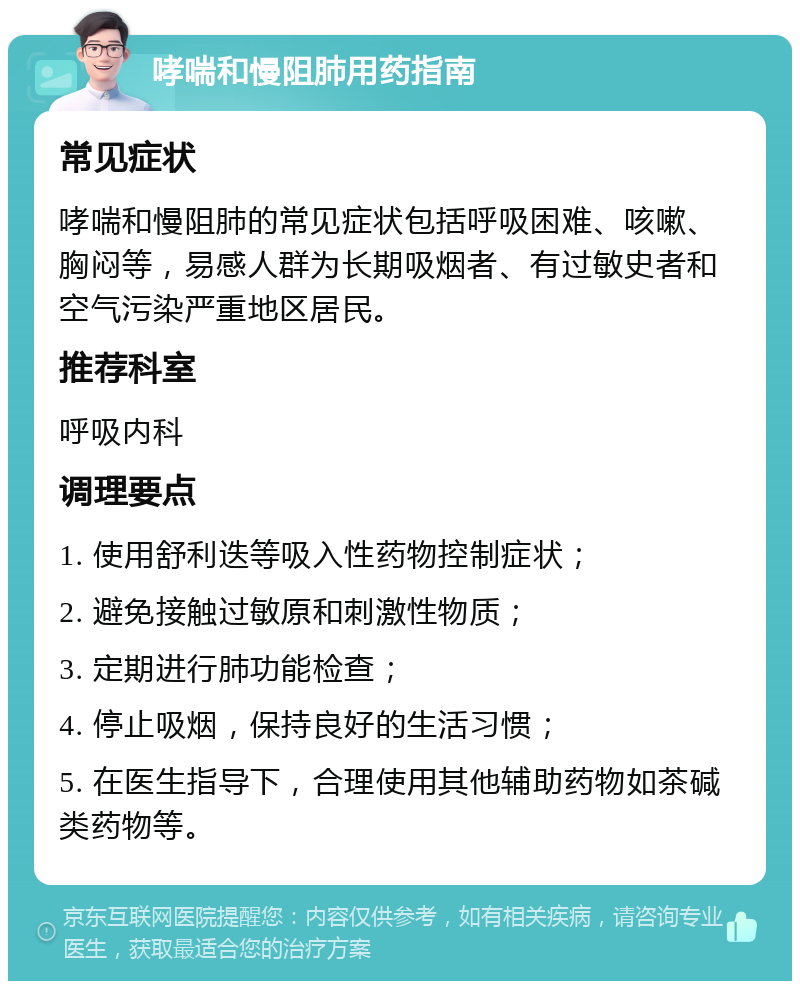 哮喘和慢阻肺用药指南 常见症状 哮喘和慢阻肺的常见症状包括呼吸困难、咳嗽、胸闷等，易感人群为长期吸烟者、有过敏史者和空气污染严重地区居民。 推荐科室 呼吸内科 调理要点 1. 使用舒利迭等吸入性药物控制症状； 2. 避免接触过敏原和刺激性物质； 3. 定期进行肺功能检查； 4. 停止吸烟，保持良好的生活习惯； 5. 在医生指导下，合理使用其他辅助药物如茶碱类药物等。