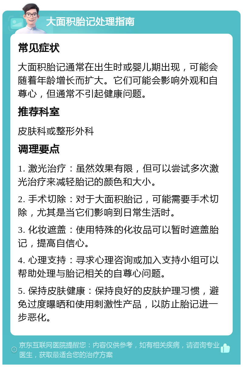 大面积胎记处理指南 常见症状 大面积胎记通常在出生时或婴儿期出现，可能会随着年龄增长而扩大。它们可能会影响外观和自尊心，但通常不引起健康问题。 推荐科室 皮肤科或整形外科 调理要点 1. 激光治疗：虽然效果有限，但可以尝试多次激光治疗来减轻胎记的颜色和大小。 2. 手术切除：对于大面积胎记，可能需要手术切除，尤其是当它们影响到日常生活时。 3. 化妆遮盖：使用特殊的化妆品可以暂时遮盖胎记，提高自信心。 4. 心理支持：寻求心理咨询或加入支持小组可以帮助处理与胎记相关的自尊心问题。 5. 保持皮肤健康：保持良好的皮肤护理习惯，避免过度曝晒和使用刺激性产品，以防止胎记进一步恶化。