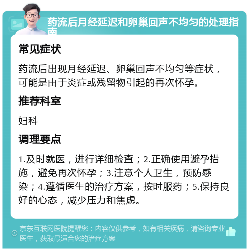 药流后月经延迟和卵巢回声不均匀的处理指南 常见症状 药流后出现月经延迟、卵巢回声不均匀等症状，可能是由于炎症或残留物引起的再次怀孕。 推荐科室 妇科 调理要点 1.及时就医，进行详细检查；2.正确使用避孕措施，避免再次怀孕；3.注意个人卫生，预防感染；4.遵循医生的治疗方案，按时服药；5.保持良好的心态，减少压力和焦虑。