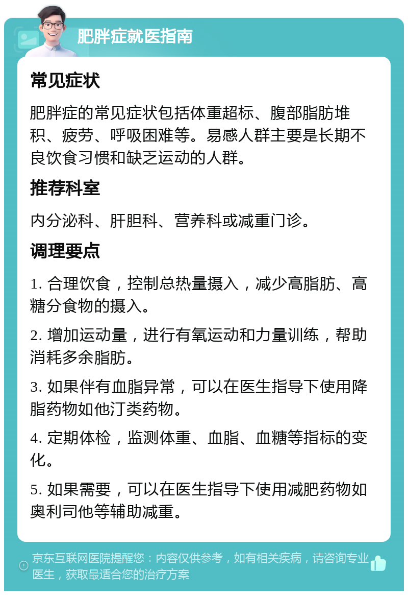 肥胖症就医指南 常见症状 肥胖症的常见症状包括体重超标、腹部脂肪堆积、疲劳、呼吸困难等。易感人群主要是长期不良饮食习惯和缺乏运动的人群。 推荐科室 内分泌科、肝胆科、营养科或减重门诊。 调理要点 1. 合理饮食，控制总热量摄入，减少高脂肪、高糖分食物的摄入。 2. 增加运动量，进行有氧运动和力量训练，帮助消耗多余脂肪。 3. 如果伴有血脂异常，可以在医生指导下使用降脂药物如他汀类药物。 4. 定期体检，监测体重、血脂、血糖等指标的变化。 5. 如果需要，可以在医生指导下使用减肥药物如奥利司他等辅助减重。