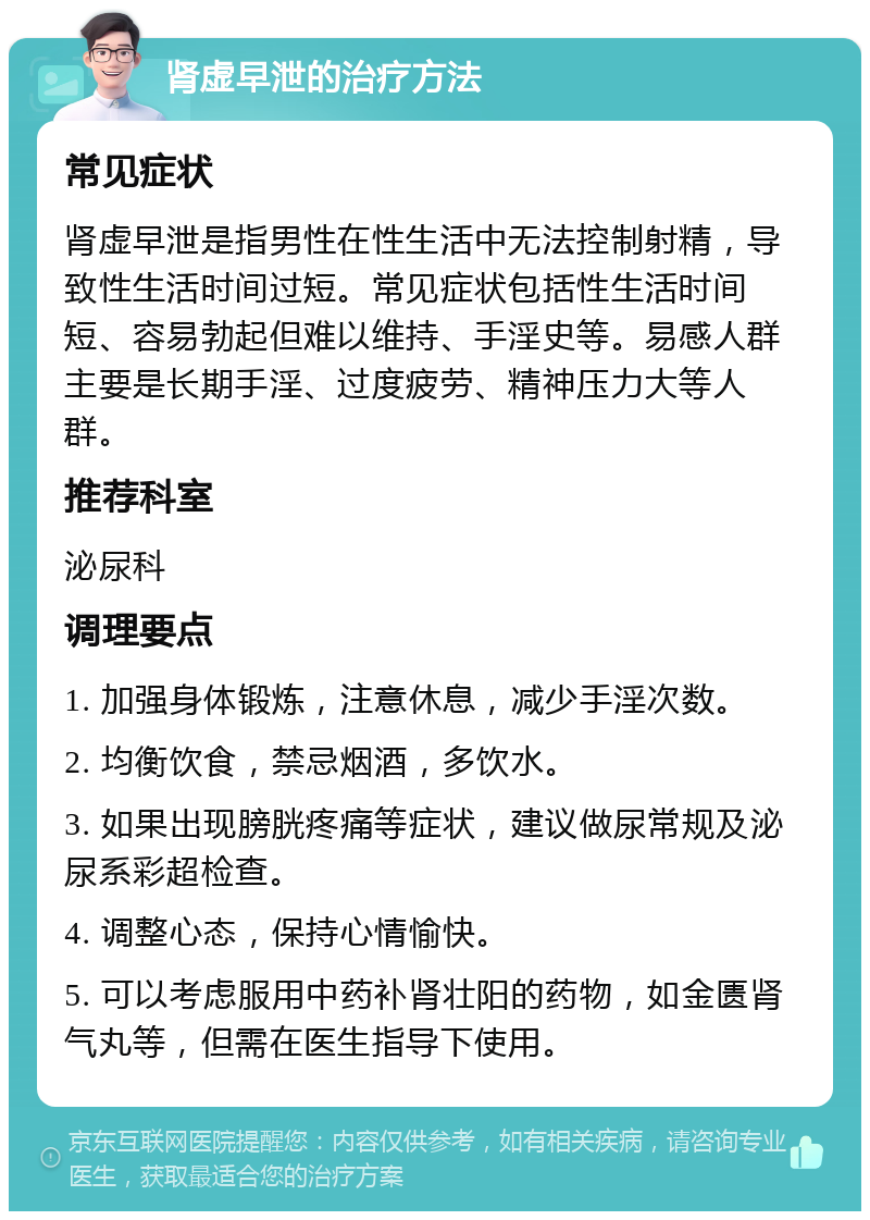 肾虚早泄的治疗方法 常见症状 肾虚早泄是指男性在性生活中无法控制射精，导致性生活时间过短。常见症状包括性生活时间短、容易勃起但难以维持、手淫史等。易感人群主要是长期手淫、过度疲劳、精神压力大等人群。 推荐科室 泌尿科 调理要点 1. 加强身体锻炼，注意休息，减少手淫次数。 2. 均衡饮食，禁忌烟酒，多饮水。 3. 如果出现膀胱疼痛等症状，建议做尿常规及泌尿系彩超检查。 4. 调整心态，保持心情愉快。 5. 可以考虑服用中药补肾壮阳的药物，如金匮肾气丸等，但需在医生指导下使用。