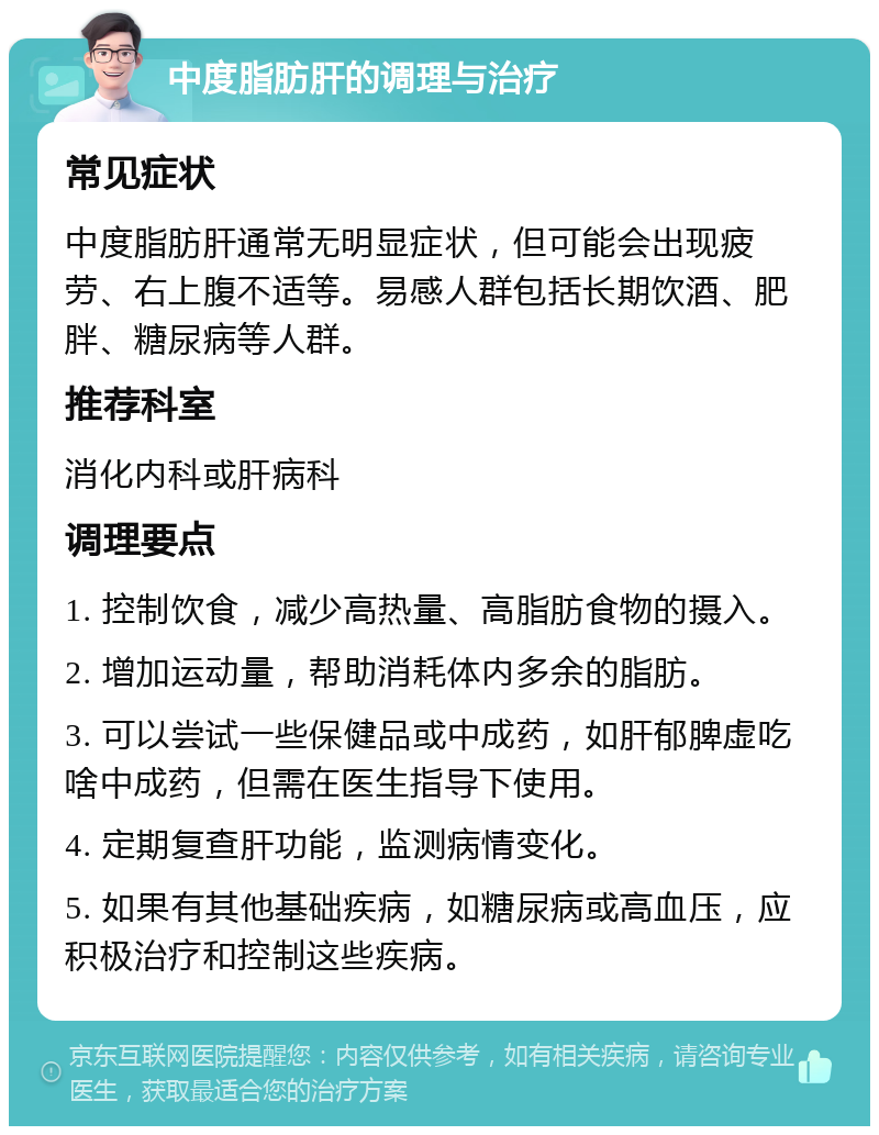 中度脂肪肝的调理与治疗 常见症状 中度脂肪肝通常无明显症状，但可能会出现疲劳、右上腹不适等。易感人群包括长期饮酒、肥胖、糖尿病等人群。 推荐科室 消化内科或肝病科 调理要点 1. 控制饮食，减少高热量、高脂肪食物的摄入。 2. 增加运动量，帮助消耗体内多余的脂肪。 3. 可以尝试一些保健品或中成药，如肝郁脾虚吃啥中成药，但需在医生指导下使用。 4. 定期复查肝功能，监测病情变化。 5. 如果有其他基础疾病，如糖尿病或高血压，应积极治疗和控制这些疾病。