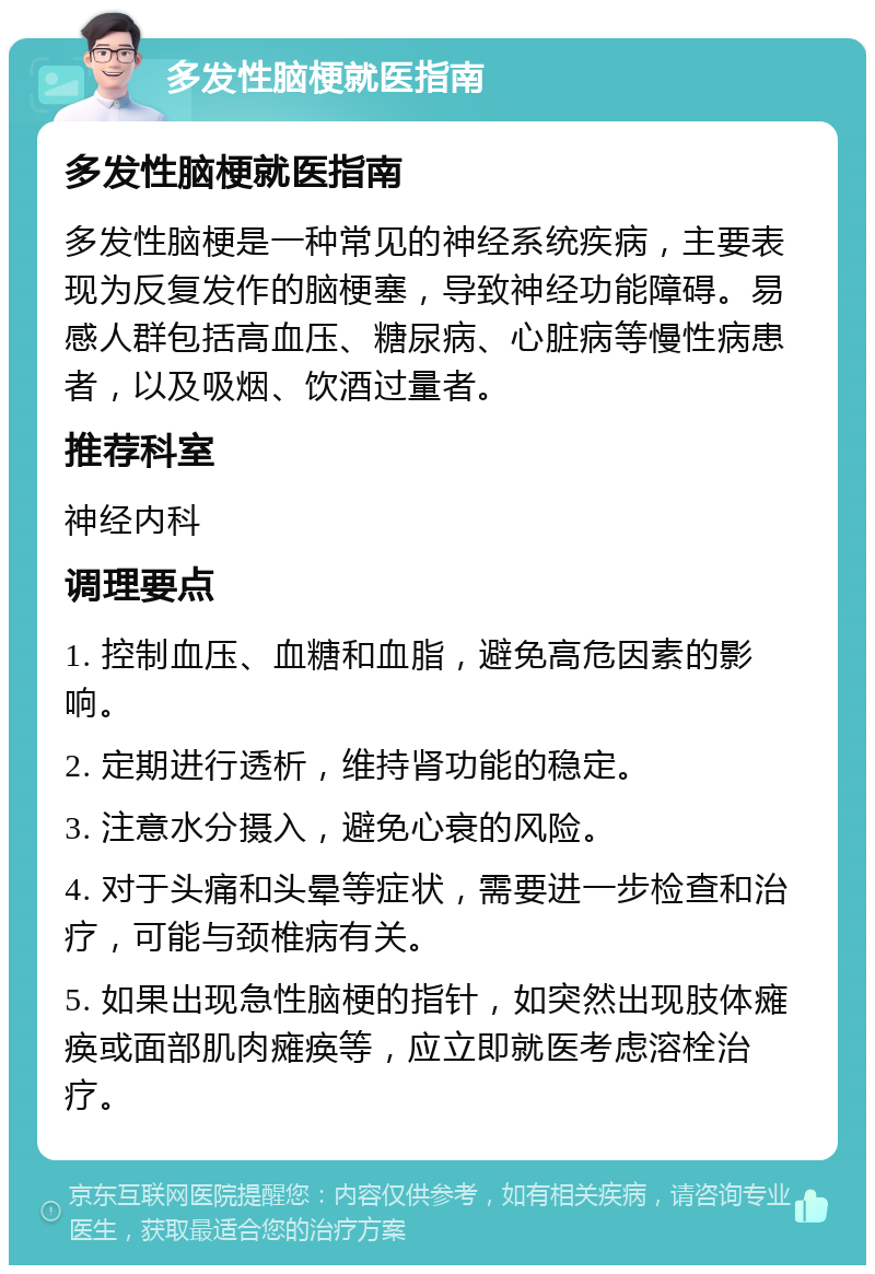 多发性脑梗就医指南 多发性脑梗就医指南 多发性脑梗是一种常见的神经系统疾病，主要表现为反复发作的脑梗塞，导致神经功能障碍。易感人群包括高血压、糖尿病、心脏病等慢性病患者，以及吸烟、饮酒过量者。 推荐科室 神经内科 调理要点 1. 控制血压、血糖和血脂，避免高危因素的影响。 2. 定期进行透析，维持肾功能的稳定。 3. 注意水分摄入，避免心衰的风险。 4. 对于头痛和头晕等症状，需要进一步检查和治疗，可能与颈椎病有关。 5. 如果出现急性脑梗的指针，如突然出现肢体瘫痪或面部肌肉瘫痪等，应立即就医考虑溶栓治疗。