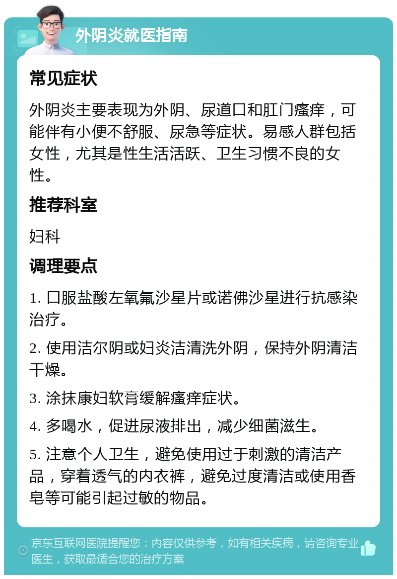 外阴炎就医指南 常见症状 外阴炎主要表现为外阴、尿道口和肛门瘙痒，可能伴有小便不舒服、尿急等症状。易感人群包括女性，尤其是性生活活跃、卫生习惯不良的女性。 推荐科室 妇科 调理要点 1. 口服盐酸左氧氟沙星片或诺佛沙星进行抗感染治疗。 2. 使用洁尔阴或妇炎洁清洗外阴，保持外阴清洁干燥。 3. 涂抹康妇软膏缓解瘙痒症状。 4. 多喝水，促进尿液排出，减少细菌滋生。 5. 注意个人卫生，避免使用过于刺激的清洁产品，穿着透气的内衣裤，避免过度清洁或使用香皂等可能引起过敏的物品。