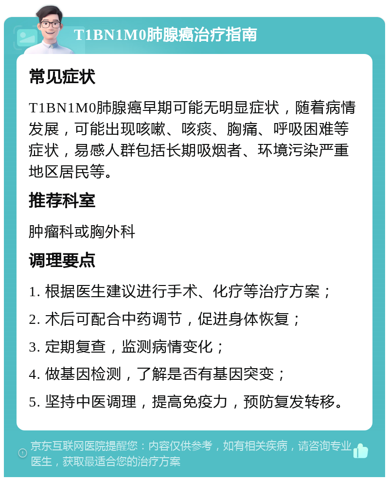 T1BN1M0肺腺癌治疗指南 常见症状 T1BN1M0肺腺癌早期可能无明显症状，随着病情发展，可能出现咳嗽、咳痰、胸痛、呼吸困难等症状，易感人群包括长期吸烟者、环境污染严重地区居民等。 推荐科室 肿瘤科或胸外科 调理要点 1. 根据医生建议进行手术、化疗等治疗方案； 2. 术后可配合中药调节，促进身体恢复； 3. 定期复查，监测病情变化； 4. 做基因检测，了解是否有基因突变； 5. 坚持中医调理，提高免疫力，预防复发转移。