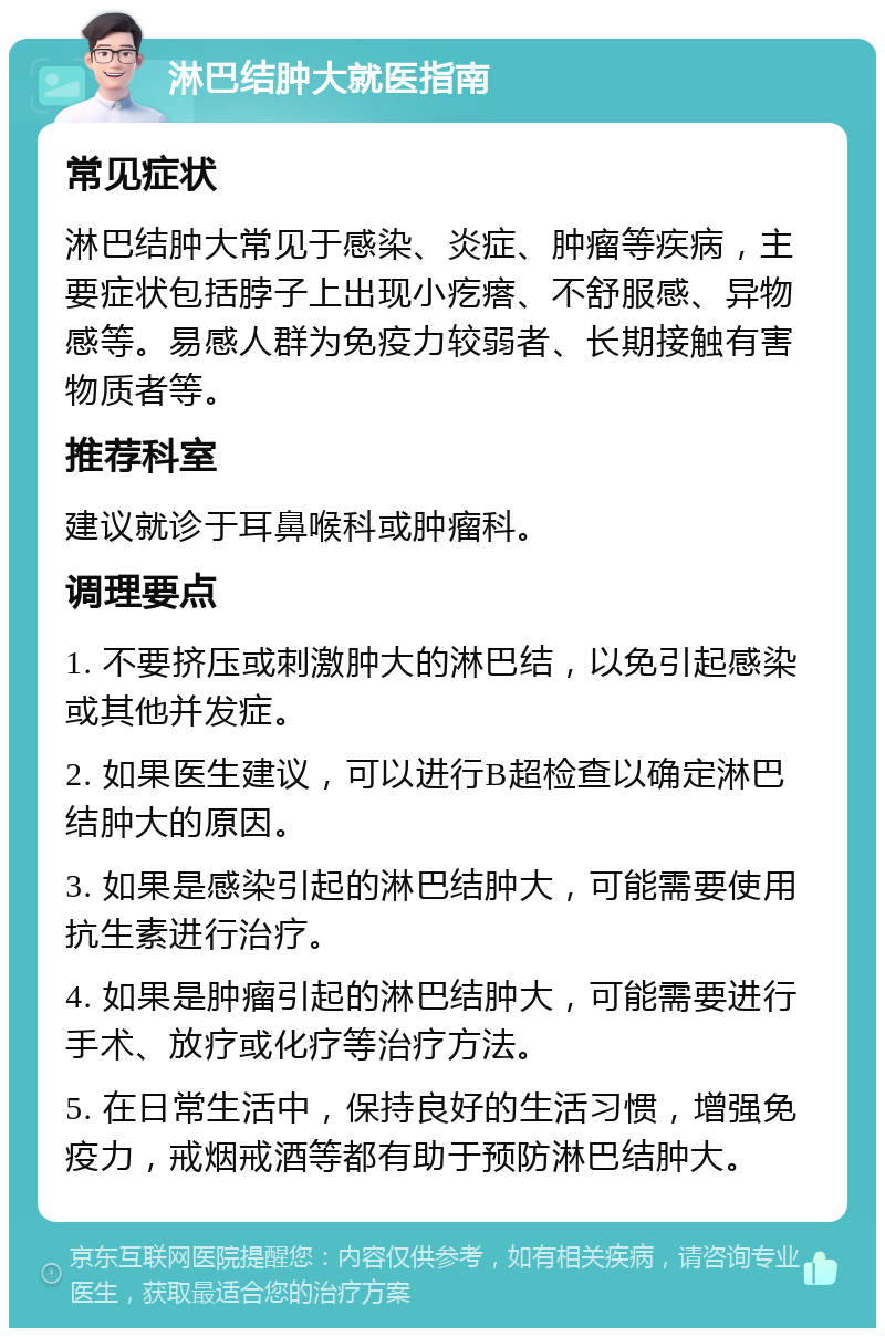 淋巴结肿大就医指南 常见症状 淋巴结肿大常见于感染、炎症、肿瘤等疾病，主要症状包括脖子上出现小疙瘩、不舒服感、异物感等。易感人群为免疫力较弱者、长期接触有害物质者等。 推荐科室 建议就诊于耳鼻喉科或肿瘤科。 调理要点 1. 不要挤压或刺激肿大的淋巴结，以免引起感染或其他并发症。 2. 如果医生建议，可以进行B超检查以确定淋巴结肿大的原因。 3. 如果是感染引起的淋巴结肿大，可能需要使用抗生素进行治疗。 4. 如果是肿瘤引起的淋巴结肿大，可能需要进行手术、放疗或化疗等治疗方法。 5. 在日常生活中，保持良好的生活习惯，增强免疫力，戒烟戒酒等都有助于预防淋巴结肿大。