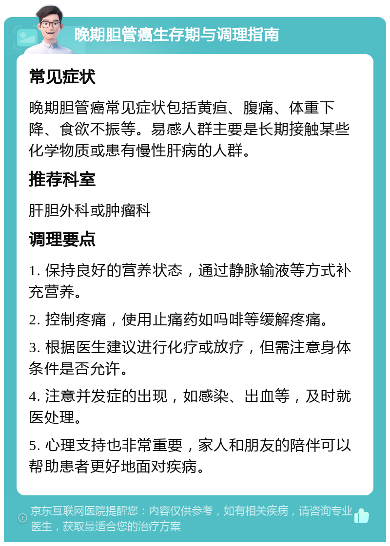 晚期胆管癌生存期与调理指南 常见症状 晚期胆管癌常见症状包括黄疸、腹痛、体重下降、食欲不振等。易感人群主要是长期接触某些化学物质或患有慢性肝病的人群。 推荐科室 肝胆外科或肿瘤科 调理要点 1. 保持良好的营养状态，通过静脉输液等方式补充营养。 2. 控制疼痛，使用止痛药如吗啡等缓解疼痛。 3. 根据医生建议进行化疗或放疗，但需注意身体条件是否允许。 4. 注意并发症的出现，如感染、出血等，及时就医处理。 5. 心理支持也非常重要，家人和朋友的陪伴可以帮助患者更好地面对疾病。