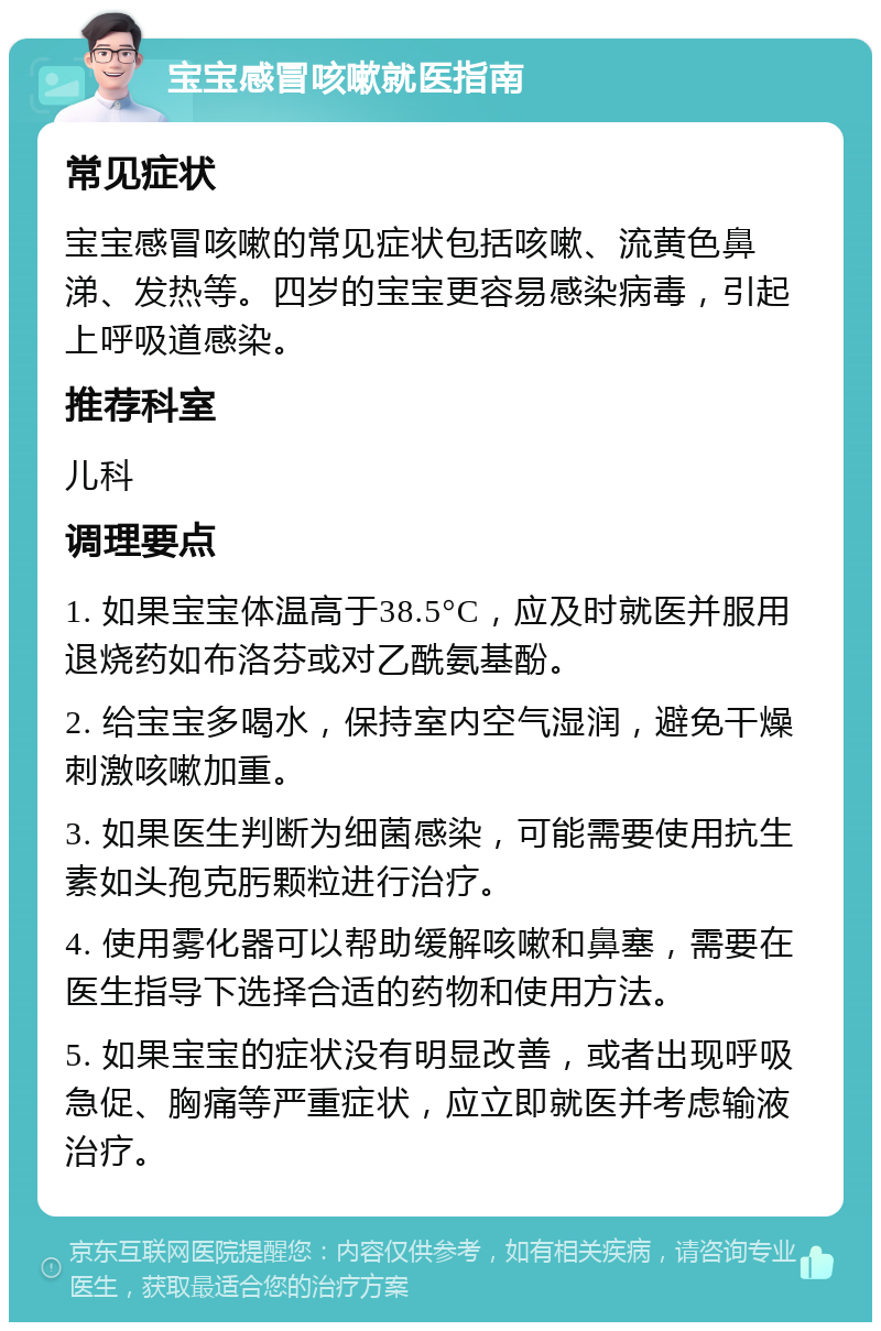 宝宝感冒咳嗽就医指南 常见症状 宝宝感冒咳嗽的常见症状包括咳嗽、流黄色鼻涕、发热等。四岁的宝宝更容易感染病毒，引起上呼吸道感染。 推荐科室 儿科 调理要点 1. 如果宝宝体温高于38.5°C，应及时就医并服用退烧药如布洛芬或对乙酰氨基酚。 2. 给宝宝多喝水，保持室内空气湿润，避免干燥刺激咳嗽加重。 3. 如果医生判断为细菌感染，可能需要使用抗生素如头孢克肟颗粒进行治疗。 4. 使用雾化器可以帮助缓解咳嗽和鼻塞，需要在医生指导下选择合适的药物和使用方法。 5. 如果宝宝的症状没有明显改善，或者出现呼吸急促、胸痛等严重症状，应立即就医并考虑输液治疗。