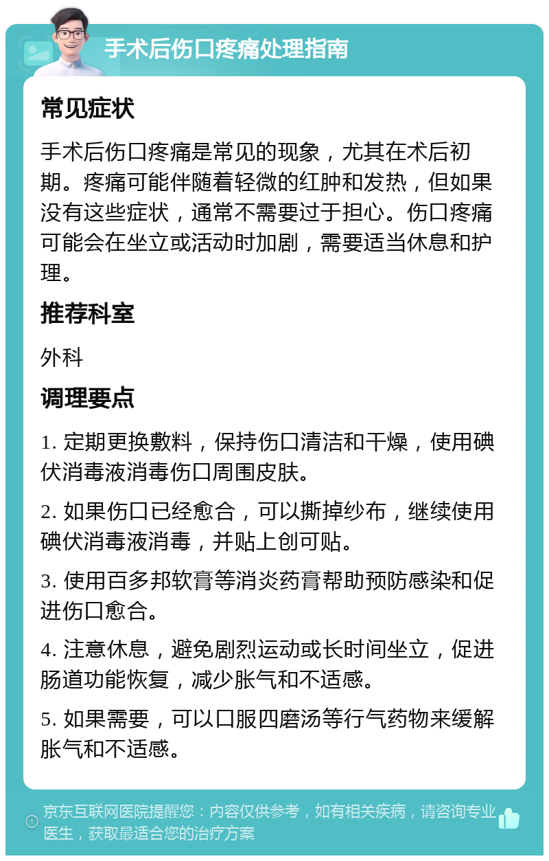 手术后伤口疼痛处理指南 常见症状 手术后伤口疼痛是常见的现象，尤其在术后初期。疼痛可能伴随着轻微的红肿和发热，但如果没有这些症状，通常不需要过于担心。伤口疼痛可能会在坐立或活动时加剧，需要适当休息和护理。 推荐科室 外科 调理要点 1. 定期更换敷料，保持伤口清洁和干燥，使用碘伏消毒液消毒伤口周围皮肤。 2. 如果伤口已经愈合，可以撕掉纱布，继续使用碘伏消毒液消毒，并贴上创可贴。 3. 使用百多邦软膏等消炎药膏帮助预防感染和促进伤口愈合。 4. 注意休息，避免剧烈运动或长时间坐立，促进肠道功能恢复，减少胀气和不适感。 5. 如果需要，可以口服四磨汤等行气药物来缓解胀气和不适感。