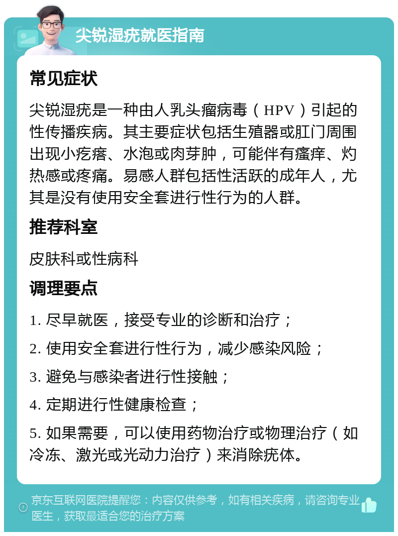 尖锐湿疣就医指南 常见症状 尖锐湿疣是一种由人乳头瘤病毒（HPV）引起的性传播疾病。其主要症状包括生殖器或肛门周围出现小疙瘩、水泡或肉芽肿，可能伴有瘙痒、灼热感或疼痛。易感人群包括性活跃的成年人，尤其是没有使用安全套进行性行为的人群。 推荐科室 皮肤科或性病科 调理要点 1. 尽早就医，接受专业的诊断和治疗； 2. 使用安全套进行性行为，减少感染风险； 3. 避免与感染者进行性接触； 4. 定期进行性健康检查； 5. 如果需要，可以使用药物治疗或物理治疗（如冷冻、激光或光动力治疗）来消除疣体。