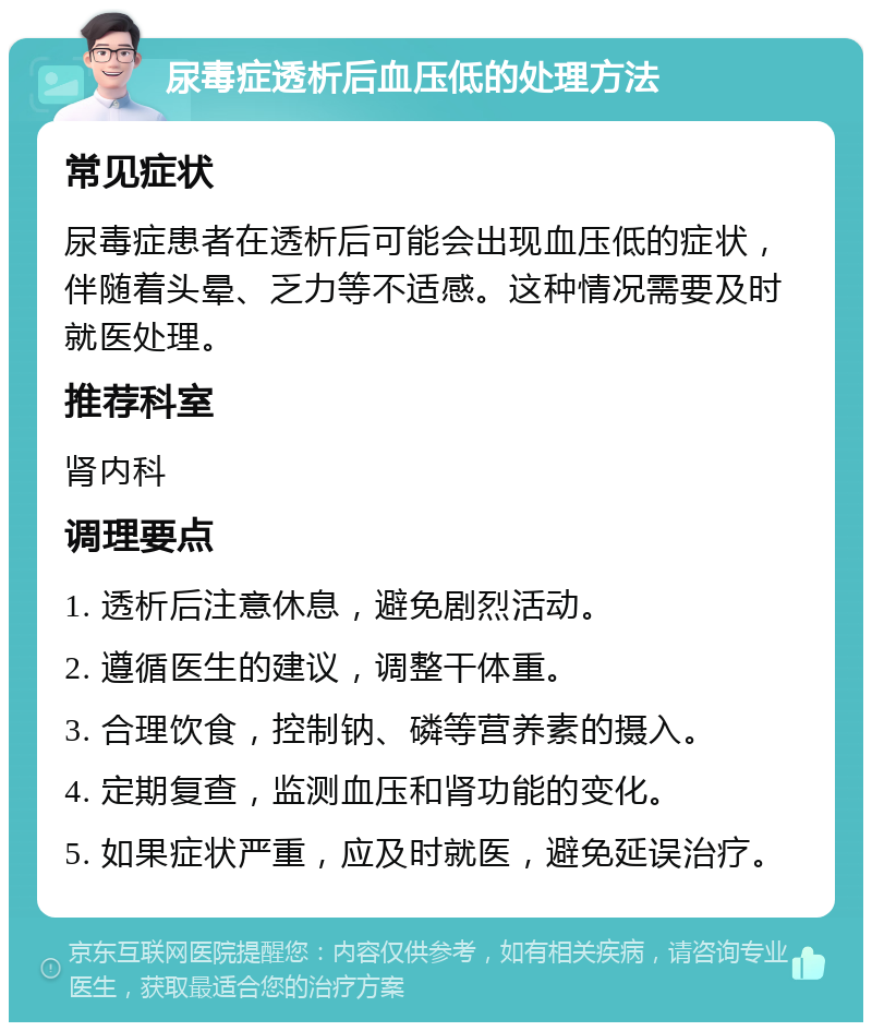 尿毒症透析后血压低的处理方法 常见症状 尿毒症患者在透析后可能会出现血压低的症状，伴随着头晕、乏力等不适感。这种情况需要及时就医处理。 推荐科室 肾内科 调理要点 1. 透析后注意休息，避免剧烈活动。 2. 遵循医生的建议，调整干体重。 3. 合理饮食，控制钠、磷等营养素的摄入。 4. 定期复查，监测血压和肾功能的变化。 5. 如果症状严重，应及时就医，避免延误治疗。