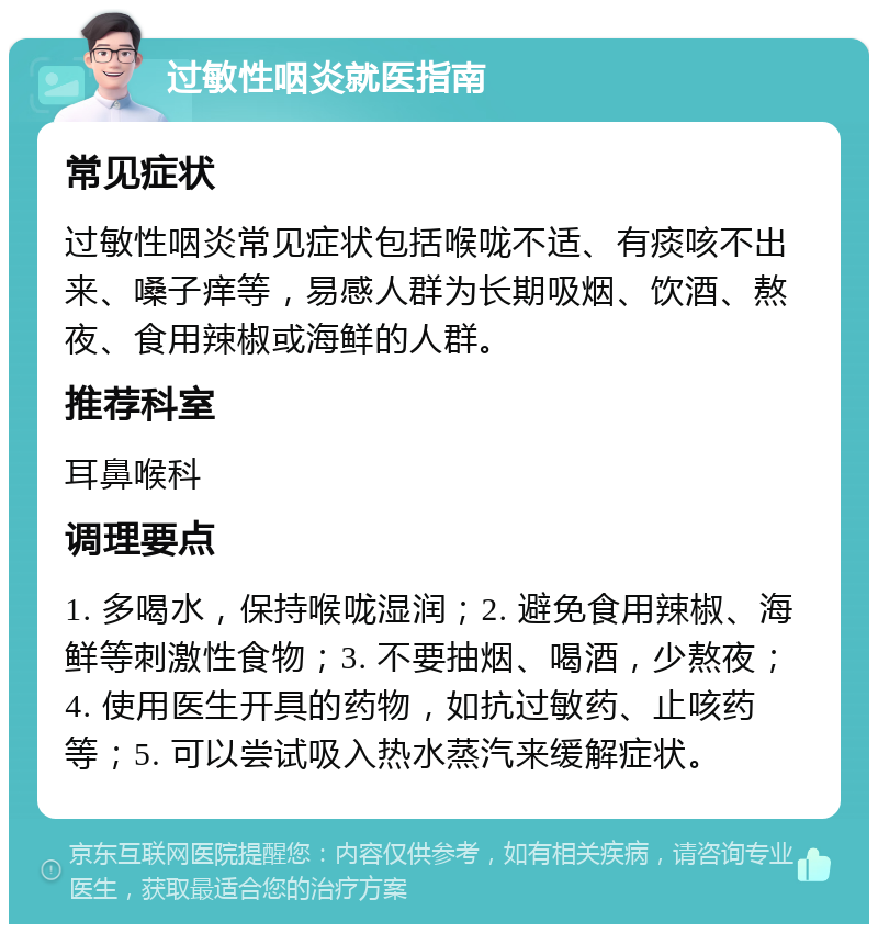 过敏性咽炎就医指南 常见症状 过敏性咽炎常见症状包括喉咙不适、有痰咳不出来、嗓子痒等，易感人群为长期吸烟、饮酒、熬夜、食用辣椒或海鲜的人群。 推荐科室 耳鼻喉科 调理要点 1. 多喝水，保持喉咙湿润；2. 避免食用辣椒、海鲜等刺激性食物；3. 不要抽烟、喝酒，少熬夜；4. 使用医生开具的药物，如抗过敏药、止咳药等；5. 可以尝试吸入热水蒸汽来缓解症状。