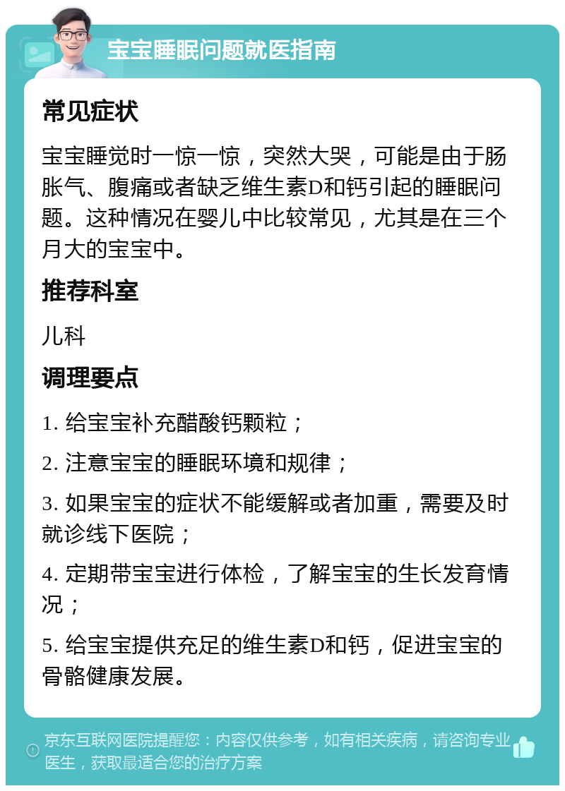 宝宝睡眠问题就医指南 常见症状 宝宝睡觉时一惊一惊，突然大哭，可能是由于肠胀气、腹痛或者缺乏维生素D和钙引起的睡眠问题。这种情况在婴儿中比较常见，尤其是在三个月大的宝宝中。 推荐科室 儿科 调理要点 1. 给宝宝补充醋酸钙颗粒； 2. 注意宝宝的睡眠环境和规律； 3. 如果宝宝的症状不能缓解或者加重，需要及时就诊线下医院； 4. 定期带宝宝进行体检，了解宝宝的生长发育情况； 5. 给宝宝提供充足的维生素D和钙，促进宝宝的骨骼健康发展。