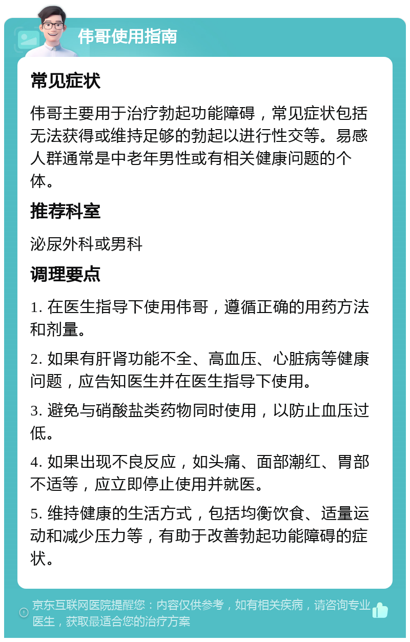 伟哥使用指南 常见症状 伟哥主要用于治疗勃起功能障碍，常见症状包括无法获得或维持足够的勃起以进行性交等。易感人群通常是中老年男性或有相关健康问题的个体。 推荐科室 泌尿外科或男科 调理要点 1. 在医生指导下使用伟哥，遵循正确的用药方法和剂量。 2. 如果有肝肾功能不全、高血压、心脏病等健康问题，应告知医生并在医生指导下使用。 3. 避免与硝酸盐类药物同时使用，以防止血压过低。 4. 如果出现不良反应，如头痛、面部潮红、胃部不适等，应立即停止使用并就医。 5. 维持健康的生活方式，包括均衡饮食、适量运动和减少压力等，有助于改善勃起功能障碍的症状。