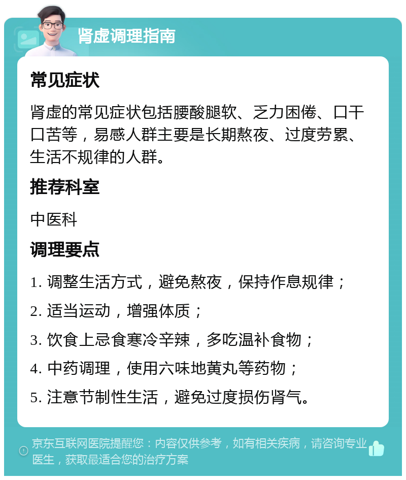 肾虚调理指南 常见症状 肾虚的常见症状包括腰酸腿软、乏力困倦、口干口苦等，易感人群主要是长期熬夜、过度劳累、生活不规律的人群。 推荐科室 中医科 调理要点 1. 调整生活方式，避免熬夜，保持作息规律； 2. 适当运动，增强体质； 3. 饮食上忌食寒冷辛辣，多吃温补食物； 4. 中药调理，使用六味地黄丸等药物； 5. 注意节制性生活，避免过度损伤肾气。