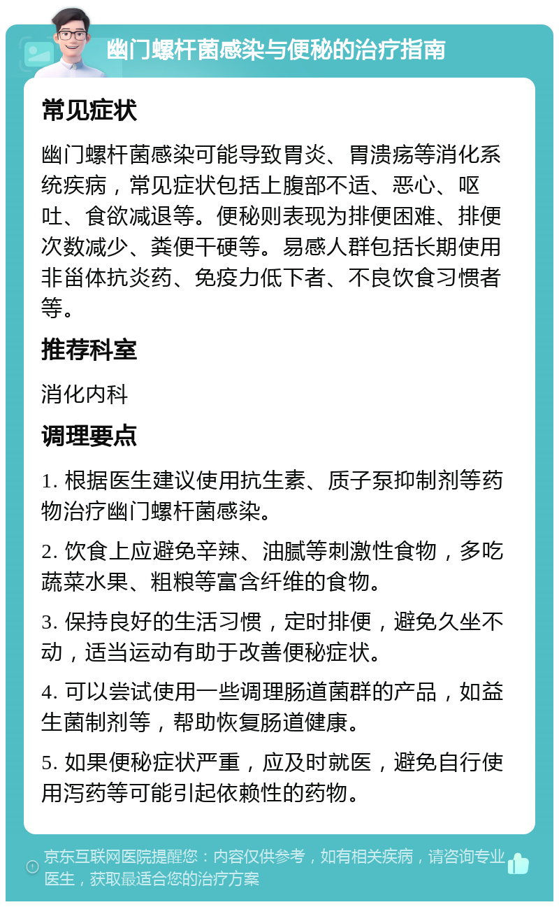 幽门螺杆菌感染与便秘的治疗指南 常见症状 幽门螺杆菌感染可能导致胃炎、胃溃疡等消化系统疾病，常见症状包括上腹部不适、恶心、呕吐、食欲减退等。便秘则表现为排便困难、排便次数减少、粪便干硬等。易感人群包括长期使用非甾体抗炎药、免疫力低下者、不良饮食习惯者等。 推荐科室 消化内科 调理要点 1. 根据医生建议使用抗生素、质子泵抑制剂等药物治疗幽门螺杆菌感染。 2. 饮食上应避免辛辣、油腻等刺激性食物，多吃蔬菜水果、粗粮等富含纤维的食物。 3. 保持良好的生活习惯，定时排便，避免久坐不动，适当运动有助于改善便秘症状。 4. 可以尝试使用一些调理肠道菌群的产品，如益生菌制剂等，帮助恢复肠道健康。 5. 如果便秘症状严重，应及时就医，避免自行使用泻药等可能引起依赖性的药物。