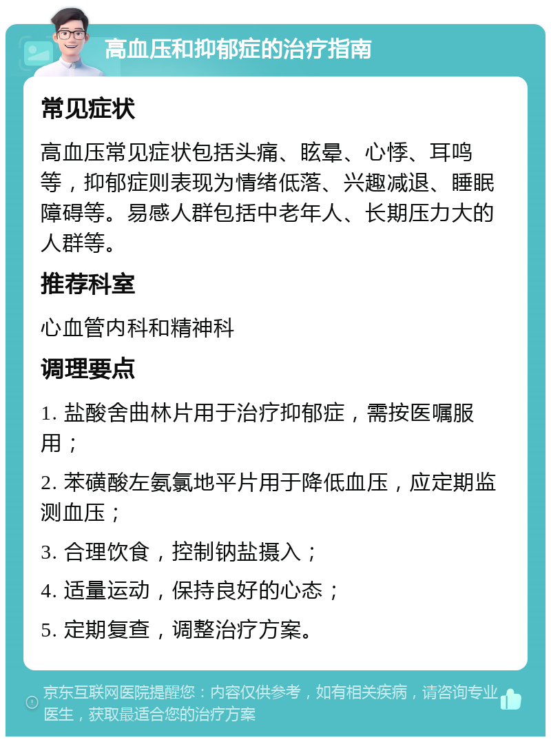 高血压和抑郁症的治疗指南 常见症状 高血压常见症状包括头痛、眩晕、心悸、耳鸣等，抑郁症则表现为情绪低落、兴趣减退、睡眠障碍等。易感人群包括中老年人、长期压力大的人群等。 推荐科室 心血管内科和精神科 调理要点 1. 盐酸舍曲林片用于治疗抑郁症，需按医嘱服用； 2. 苯磺酸左氨氯地平片用于降低血压，应定期监测血压； 3. 合理饮食，控制钠盐摄入； 4. 适量运动，保持良好的心态； 5. 定期复查，调整治疗方案。