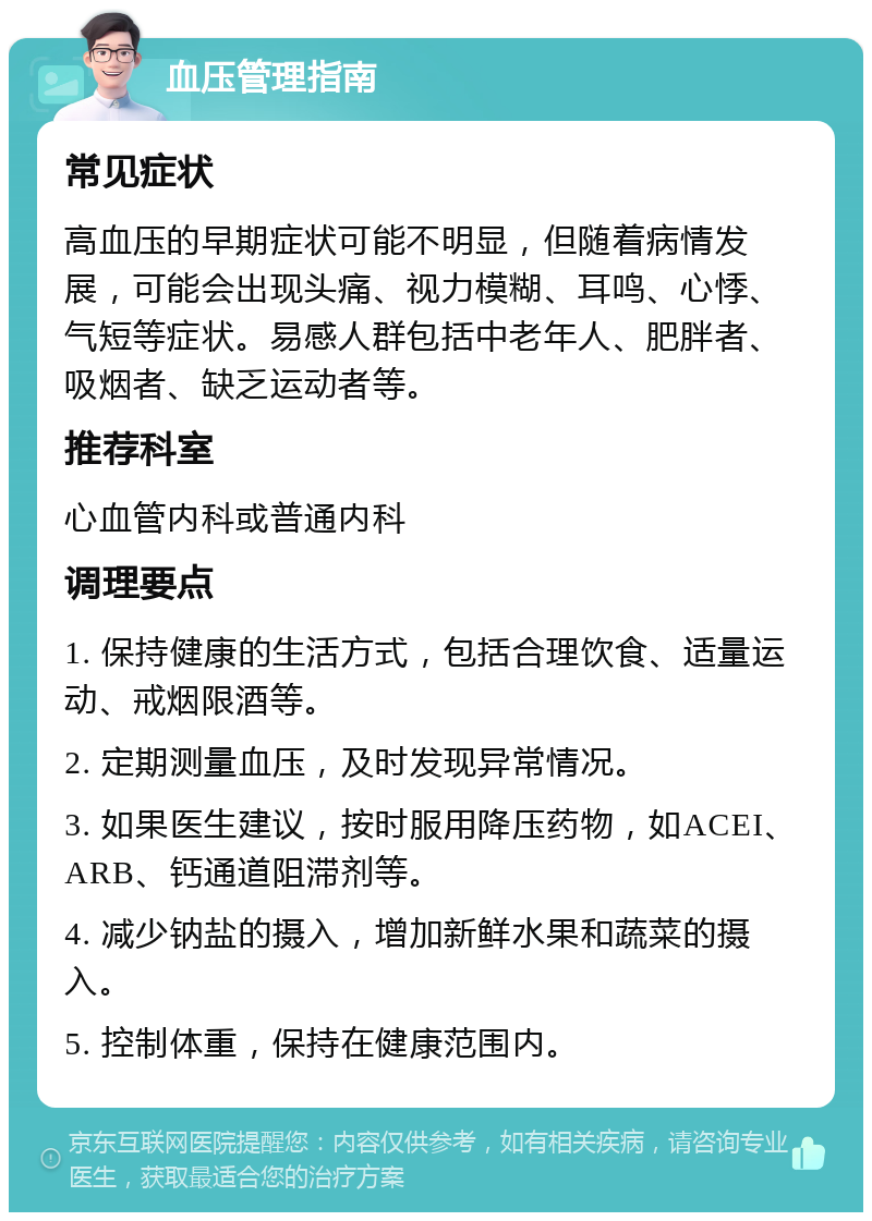 血压管理指南 常见症状 高血压的早期症状可能不明显，但随着病情发展，可能会出现头痛、视力模糊、耳鸣、心悸、气短等症状。易感人群包括中老年人、肥胖者、吸烟者、缺乏运动者等。 推荐科室 心血管内科或普通内科 调理要点 1. 保持健康的生活方式，包括合理饮食、适量运动、戒烟限酒等。 2. 定期测量血压，及时发现异常情况。 3. 如果医生建议，按时服用降压药物，如ACEI、ARB、钙通道阻滞剂等。 4. 减少钠盐的摄入，增加新鲜水果和蔬菜的摄入。 5. 控制体重，保持在健康范围内。