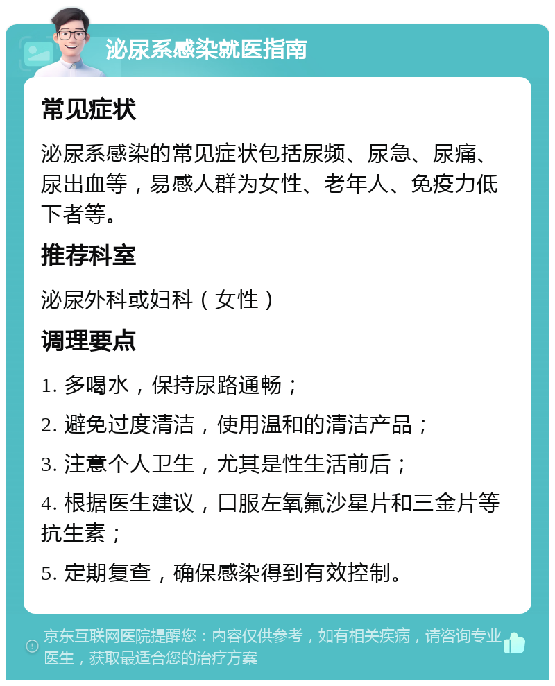 泌尿系感染就医指南 常见症状 泌尿系感染的常见症状包括尿频、尿急、尿痛、尿出血等，易感人群为女性、老年人、免疫力低下者等。 推荐科室 泌尿外科或妇科（女性） 调理要点 1. 多喝水，保持尿路通畅； 2. 避免过度清洁，使用温和的清洁产品； 3. 注意个人卫生，尤其是性生活前后； 4. 根据医生建议，口服左氧氟沙星片和三金片等抗生素； 5. 定期复查，确保感染得到有效控制。