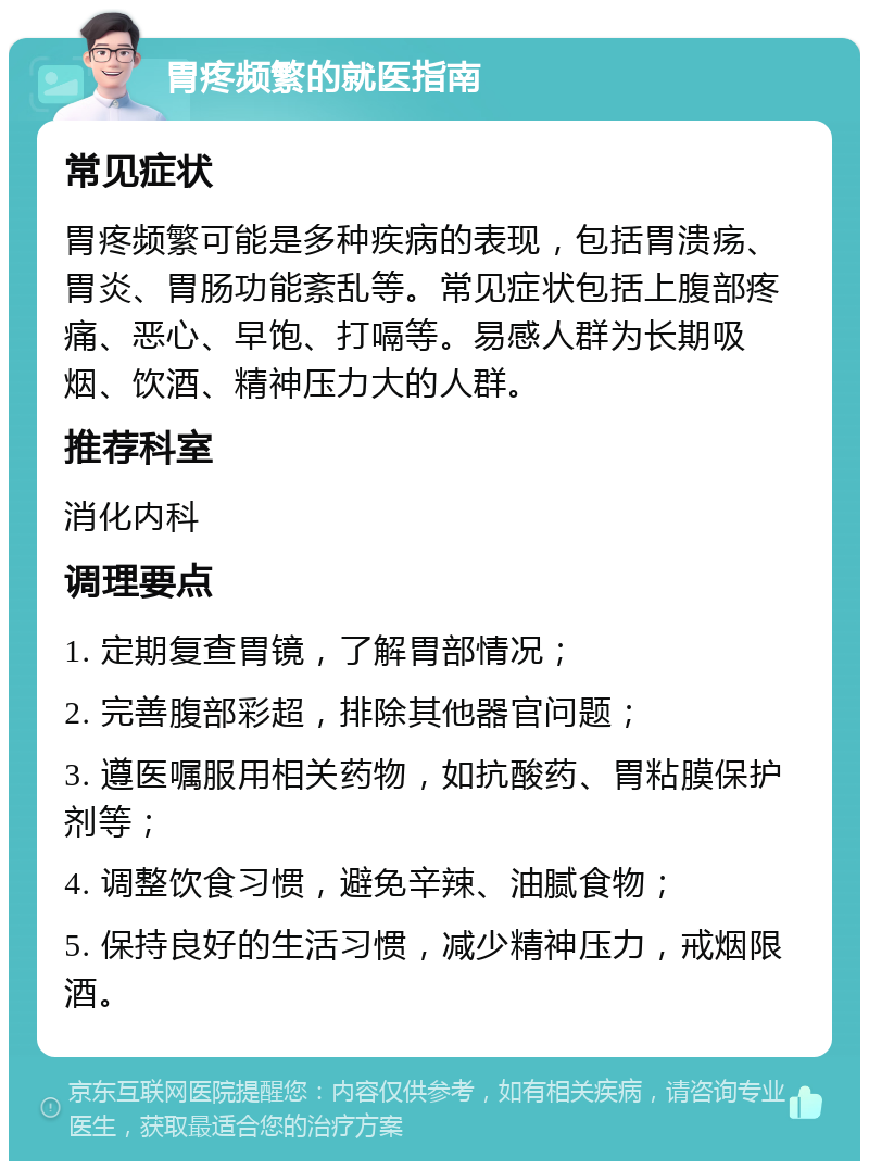 胃疼频繁的就医指南 常见症状 胃疼频繁可能是多种疾病的表现，包括胃溃疡、胃炎、胃肠功能紊乱等。常见症状包括上腹部疼痛、恶心、早饱、打嗝等。易感人群为长期吸烟、饮酒、精神压力大的人群。 推荐科室 消化内科 调理要点 1. 定期复查胃镜，了解胃部情况； 2. 完善腹部彩超，排除其他器官问题； 3. 遵医嘱服用相关药物，如抗酸药、胃粘膜保护剂等； 4. 调整饮食习惯，避免辛辣、油腻食物； 5. 保持良好的生活习惯，减少精神压力，戒烟限酒。