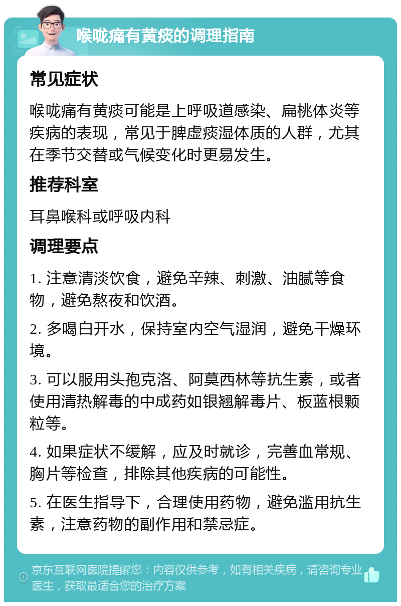 喉咙痛有黄痰的调理指南 常见症状 喉咙痛有黄痰可能是上呼吸道感染、扁桃体炎等疾病的表现，常见于脾虚痰湿体质的人群，尤其在季节交替或气候变化时更易发生。 推荐科室 耳鼻喉科或呼吸内科 调理要点 1. 注意清淡饮食，避免辛辣、刺激、油腻等食物，避免熬夜和饮酒。 2. 多喝白开水，保持室内空气湿润，避免干燥环境。 3. 可以服用头孢克洛、阿莫西林等抗生素，或者使用清热解毒的中成药如银翘解毒片、板蓝根颗粒等。 4. 如果症状不缓解，应及时就诊，完善血常规、胸片等检查，排除其他疾病的可能性。 5. 在医生指导下，合理使用药物，避免滥用抗生素，注意药物的副作用和禁忌症。