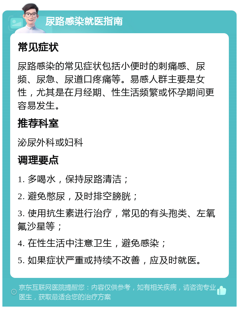 尿路感染就医指南 常见症状 尿路感染的常见症状包括小便时的刺痛感、尿频、尿急、尿道口疼痛等。易感人群主要是女性，尤其是在月经期、性生活频繁或怀孕期间更容易发生。 推荐科室 泌尿外科或妇科 调理要点 1. 多喝水，保持尿路清洁； 2. 避免憋尿，及时排空膀胱； 3. 使用抗生素进行治疗，常见的有头孢类、左氧氟沙星等； 4. 在性生活中注意卫生，避免感染； 5. 如果症状严重或持续不改善，应及时就医。