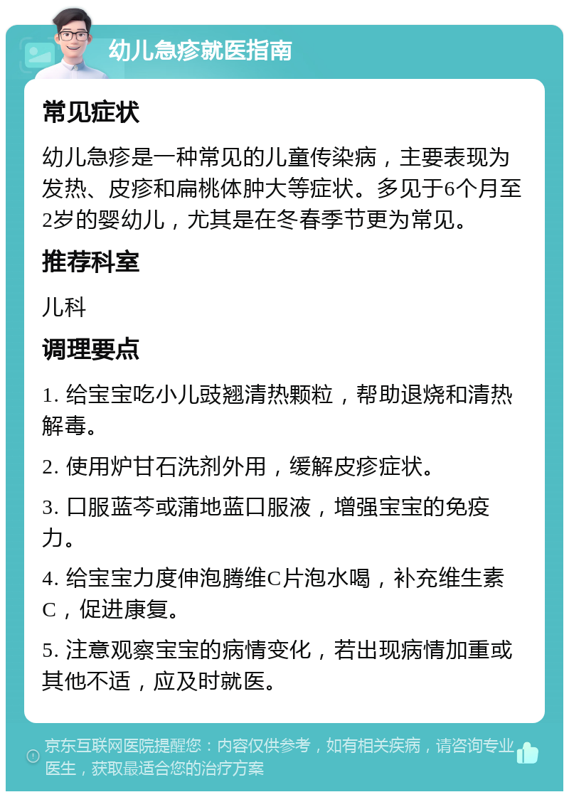 幼儿急疹就医指南 常见症状 幼儿急疹是一种常见的儿童传染病，主要表现为发热、皮疹和扁桃体肿大等症状。多见于6个月至2岁的婴幼儿，尤其是在冬春季节更为常见。 推荐科室 儿科 调理要点 1. 给宝宝吃小儿豉翘清热颗粒，帮助退烧和清热解毒。 2. 使用炉甘石洗剂外用，缓解皮疹症状。 3. 口服蓝芩或蒲地蓝口服液，增强宝宝的免疫力。 4. 给宝宝力度伸泡腾维C片泡水喝，补充维生素C，促进康复。 5. 注意观察宝宝的病情变化，若出现病情加重或其他不适，应及时就医。