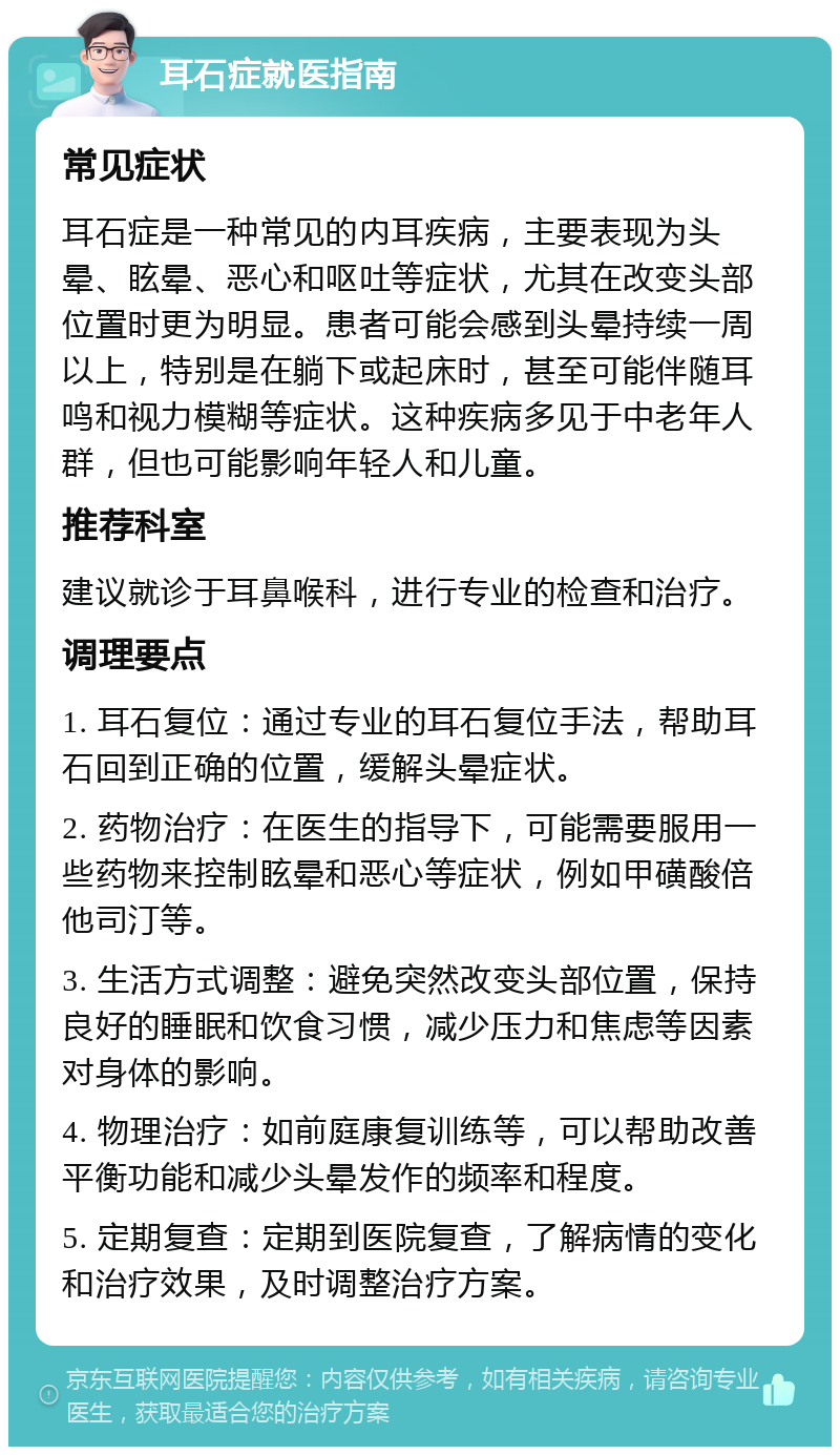 耳石症就医指南 常见症状 耳石症是一种常见的内耳疾病，主要表现为头晕、眩晕、恶心和呕吐等症状，尤其在改变头部位置时更为明显。患者可能会感到头晕持续一周以上，特别是在躺下或起床时，甚至可能伴随耳鸣和视力模糊等症状。这种疾病多见于中老年人群，但也可能影响年轻人和儿童。 推荐科室 建议就诊于耳鼻喉科，进行专业的检查和治疗。 调理要点 1. 耳石复位：通过专业的耳石复位手法，帮助耳石回到正确的位置，缓解头晕症状。 2. 药物治疗：在医生的指导下，可能需要服用一些药物来控制眩晕和恶心等症状，例如甲磺酸倍他司汀等。 3. 生活方式调整：避免突然改变头部位置，保持良好的睡眠和饮食习惯，减少压力和焦虑等因素对身体的影响。 4. 物理治疗：如前庭康复训练等，可以帮助改善平衡功能和减少头晕发作的频率和程度。 5. 定期复查：定期到医院复查，了解病情的变化和治疗效果，及时调整治疗方案。