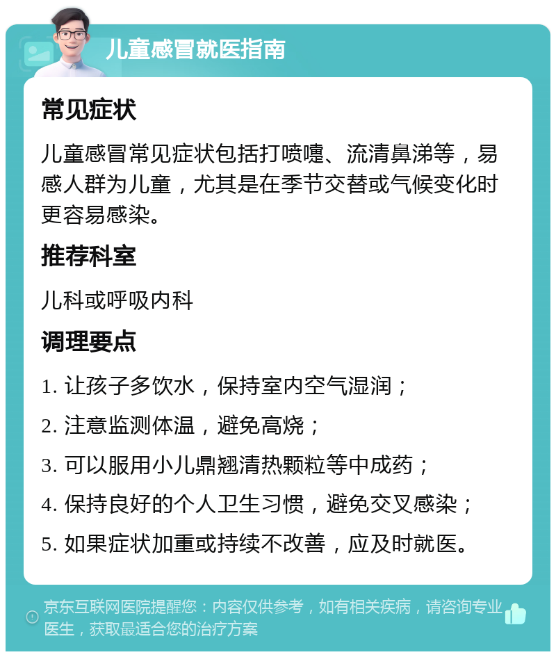 儿童感冒就医指南 常见症状 儿童感冒常见症状包括打喷嚏、流清鼻涕等，易感人群为儿童，尤其是在季节交替或气候变化时更容易感染。 推荐科室 儿科或呼吸内科 调理要点 1. 让孩子多饮水，保持室内空气湿润； 2. 注意监测体温，避免高烧； 3. 可以服用小儿鼎翘清热颗粒等中成药； 4. 保持良好的个人卫生习惯，避免交叉感染； 5. 如果症状加重或持续不改善，应及时就医。