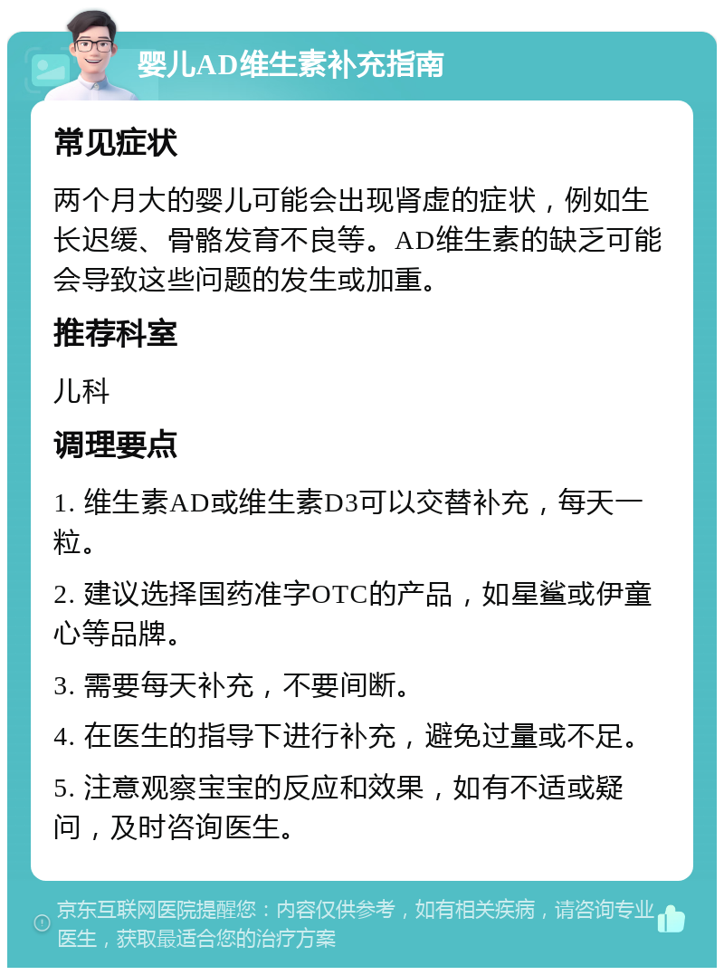 婴儿AD维生素补充指南 常见症状 两个月大的婴儿可能会出现肾虚的症状，例如生长迟缓、骨骼发育不良等。AD维生素的缺乏可能会导致这些问题的发生或加重。 推荐科室 儿科 调理要点 1. 维生素AD或维生素D3可以交替补充，每天一粒。 2. 建议选择国药准字OTC的产品，如星鲨或伊童心等品牌。 3. 需要每天补充，不要间断。 4. 在医生的指导下进行补充，避免过量或不足。 5. 注意观察宝宝的反应和效果，如有不适或疑问，及时咨询医生。