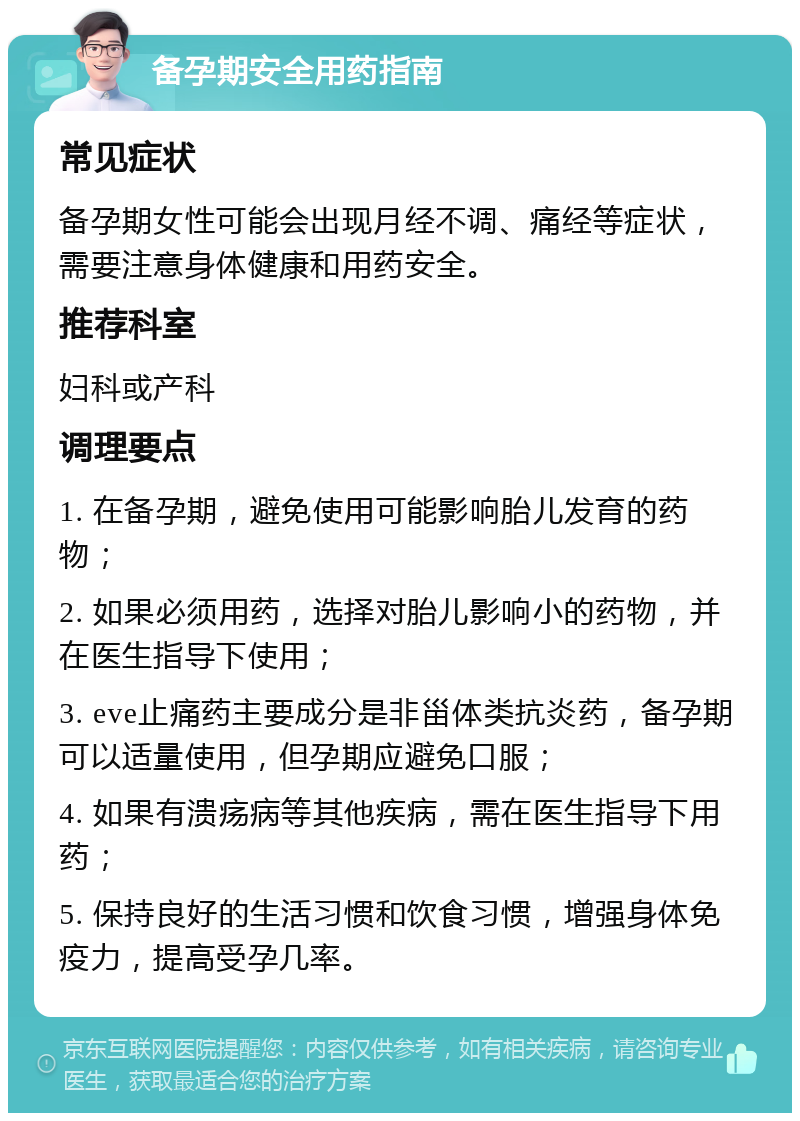 备孕期安全用药指南 常见症状 备孕期女性可能会出现月经不调、痛经等症状，需要注意身体健康和用药安全。 推荐科室 妇科或产科 调理要点 1. 在备孕期，避免使用可能影响胎儿发育的药物； 2. 如果必须用药，选择对胎儿影响小的药物，并在医生指导下使用； 3. eve止痛药主要成分是非甾体类抗炎药，备孕期可以适量使用，但孕期应避免口服； 4. 如果有溃疡病等其他疾病，需在医生指导下用药； 5. 保持良好的生活习惯和饮食习惯，增强身体免疫力，提高受孕几率。