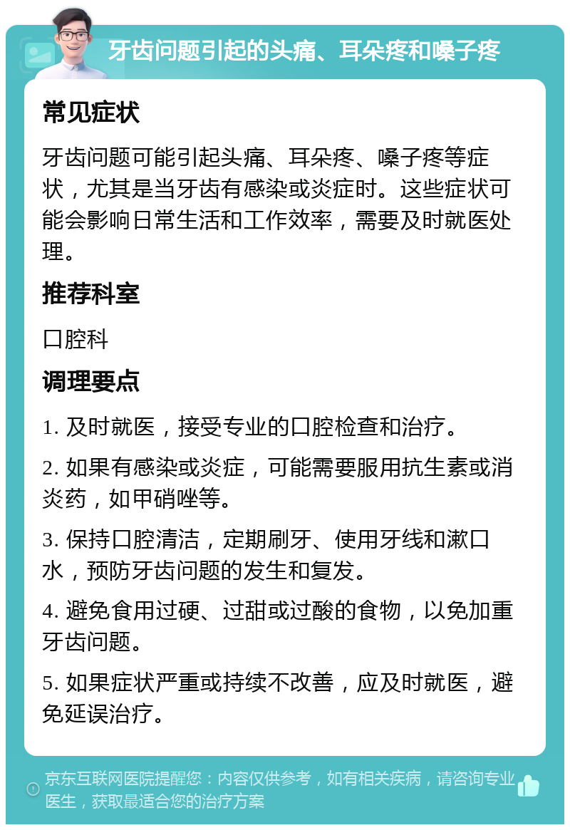 牙齿问题引起的头痛、耳朵疼和嗓子疼 常见症状 牙齿问题可能引起头痛、耳朵疼、嗓子疼等症状，尤其是当牙齿有感染或炎症时。这些症状可能会影响日常生活和工作效率，需要及时就医处理。 推荐科室 口腔科 调理要点 1. 及时就医，接受专业的口腔检查和治疗。 2. 如果有感染或炎症，可能需要服用抗生素或消炎药，如甲硝唑等。 3. 保持口腔清洁，定期刷牙、使用牙线和漱口水，预防牙齿问题的发生和复发。 4. 避免食用过硬、过甜或过酸的食物，以免加重牙齿问题。 5. 如果症状严重或持续不改善，应及时就医，避免延误治疗。