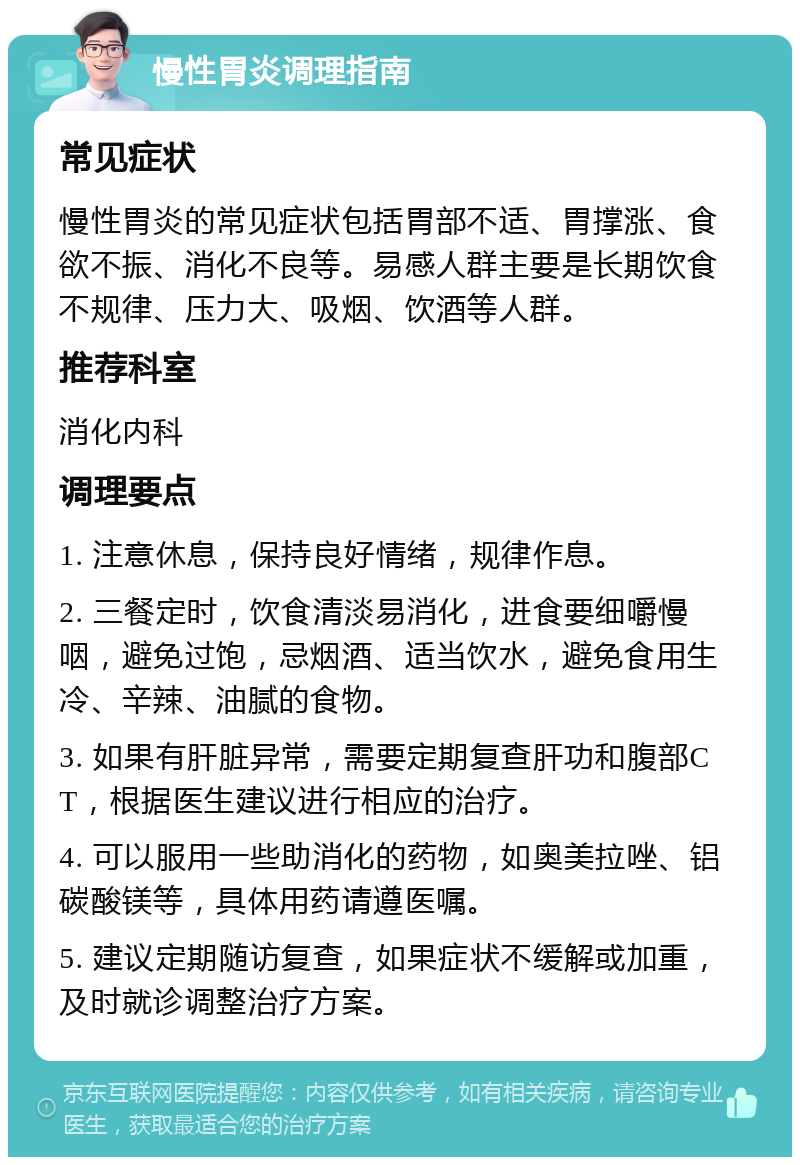 慢性胃炎调理指南 常见症状 慢性胃炎的常见症状包括胃部不适、胃撑涨、食欲不振、消化不良等。易感人群主要是长期饮食不规律、压力大、吸烟、饮酒等人群。 推荐科室 消化内科 调理要点 1. 注意休息，保持良好情绪，规律作息。 2. 三餐定时，饮食清淡易消化，进食要细嚼慢咽，避免过饱，忌烟酒、适当饮水，避免食用生冷、辛辣、油腻的食物。 3. 如果有肝脏异常，需要定期复查肝功和腹部CT，根据医生建议进行相应的治疗。 4. 可以服用一些助消化的药物，如奥美拉唑、铝碳酸镁等，具体用药请遵医嘱。 5. 建议定期随访复查，如果症状不缓解或加重，及时就诊调整治疗方案。