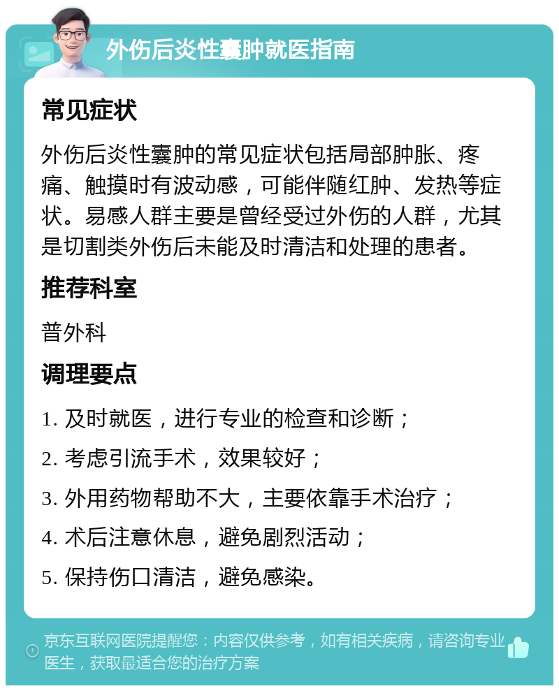 外伤后炎性囊肿就医指南 常见症状 外伤后炎性囊肿的常见症状包括局部肿胀、疼痛、触摸时有波动感，可能伴随红肿、发热等症状。易感人群主要是曾经受过外伤的人群，尤其是切割类外伤后未能及时清洁和处理的患者。 推荐科室 普外科 调理要点 1. 及时就医，进行专业的检查和诊断； 2. 考虑引流手术，效果较好； 3. 外用药物帮助不大，主要依靠手术治疗； 4. 术后注意休息，避免剧烈活动； 5. 保持伤口清洁，避免感染。