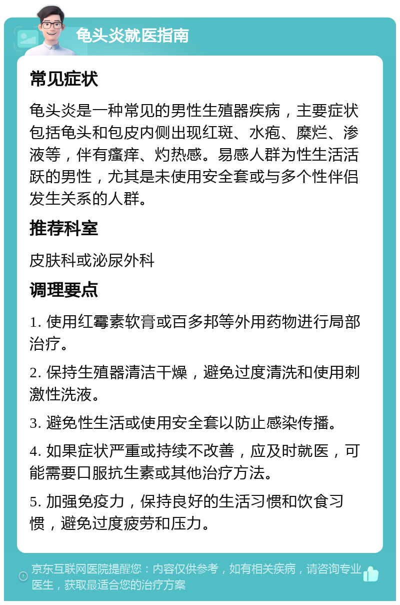 龟头炎就医指南 常见症状 龟头炎是一种常见的男性生殖器疾病，主要症状包括龟头和包皮内侧出现红斑、水疱、糜烂、渗液等，伴有瘙痒、灼热感。易感人群为性生活活跃的男性，尤其是未使用安全套或与多个性伴侣发生关系的人群。 推荐科室 皮肤科或泌尿外科 调理要点 1. 使用红霉素软膏或百多邦等外用药物进行局部治疗。 2. 保持生殖器清洁干燥，避免过度清洗和使用刺激性洗液。 3. 避免性生活或使用安全套以防止感染传播。 4. 如果症状严重或持续不改善，应及时就医，可能需要口服抗生素或其他治疗方法。 5. 加强免疫力，保持良好的生活习惯和饮食习惯，避免过度疲劳和压力。