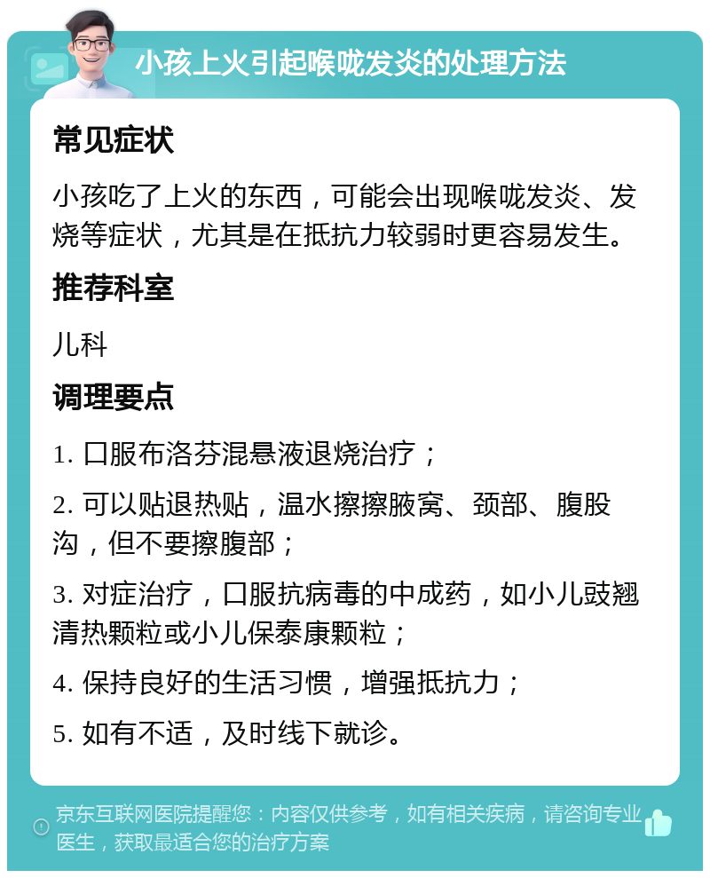 小孩上火引起喉咙发炎的处理方法 常见症状 小孩吃了上火的东西，可能会出现喉咙发炎、发烧等症状，尤其是在抵抗力较弱时更容易发生。 推荐科室 儿科 调理要点 1. 口服布洛芬混悬液退烧治疗； 2. 可以贴退热贴，温水擦擦腋窝、颈部、腹股沟，但不要擦腹部； 3. 对症治疗，口服抗病毒的中成药，如小儿豉翘清热颗粒或小儿保泰康颗粒； 4. 保持良好的生活习惯，增强抵抗力； 5. 如有不适，及时线下就诊。