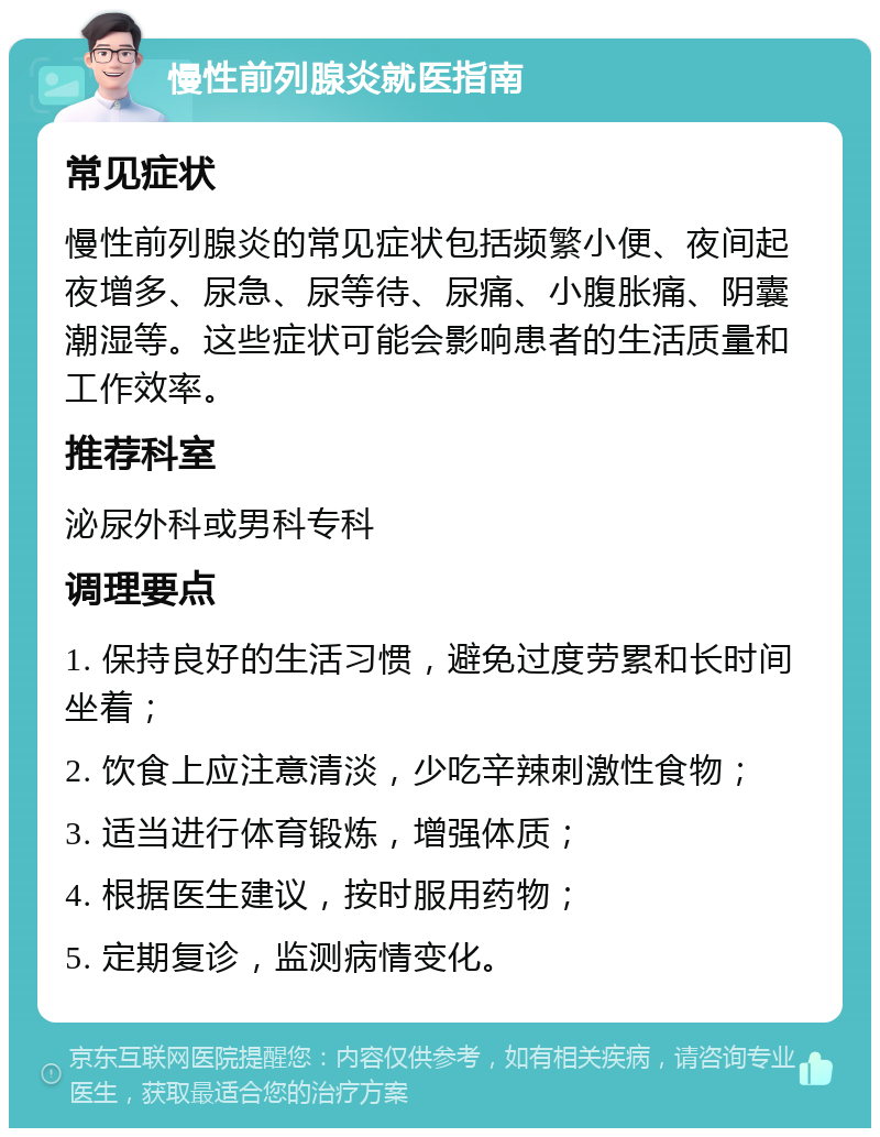 慢性前列腺炎就医指南 常见症状 慢性前列腺炎的常见症状包括频繁小便、夜间起夜增多、尿急、尿等待、尿痛、小腹胀痛、阴囊潮湿等。这些症状可能会影响患者的生活质量和工作效率。 推荐科室 泌尿外科或男科专科 调理要点 1. 保持良好的生活习惯，避免过度劳累和长时间坐着； 2. 饮食上应注意清淡，少吃辛辣刺激性食物； 3. 适当进行体育锻炼，增强体质； 4. 根据医生建议，按时服用药物； 5. 定期复诊，监测病情变化。