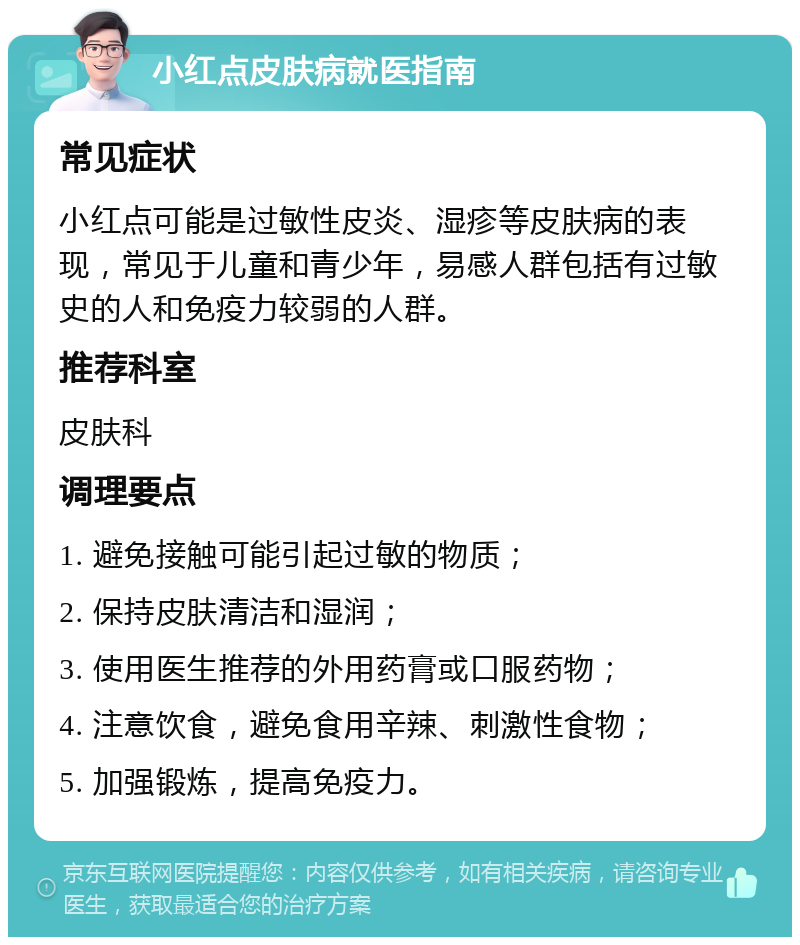 小红点皮肤病就医指南 常见症状 小红点可能是过敏性皮炎、湿疹等皮肤病的表现，常见于儿童和青少年，易感人群包括有过敏史的人和免疫力较弱的人群。 推荐科室 皮肤科 调理要点 1. 避免接触可能引起过敏的物质； 2. 保持皮肤清洁和湿润； 3. 使用医生推荐的外用药膏或口服药物； 4. 注意饮食，避免食用辛辣、刺激性食物； 5. 加强锻炼，提高免疫力。