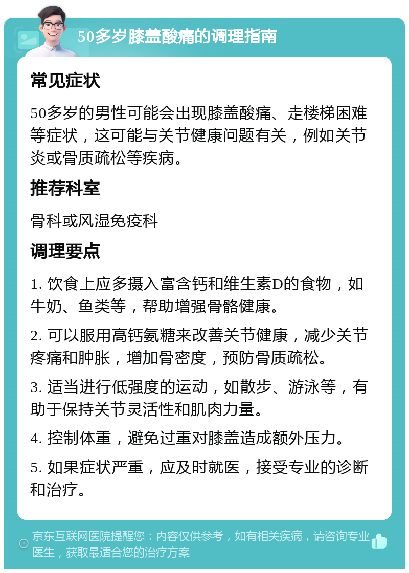 50多岁膝盖酸痛的调理指南 常见症状 50多岁的男性可能会出现膝盖酸痛、走楼梯困难等症状，这可能与关节健康问题有关，例如关节炎或骨质疏松等疾病。 推荐科室 骨科或风湿免疫科 调理要点 1. 饮食上应多摄入富含钙和维生素D的食物，如牛奶、鱼类等，帮助增强骨骼健康。 2. 可以服用高钙氨糖来改善关节健康，减少关节疼痛和肿胀，增加骨密度，预防骨质疏松。 3. 适当进行低强度的运动，如散步、游泳等，有助于保持关节灵活性和肌肉力量。 4. 控制体重，避免过重对膝盖造成额外压力。 5. 如果症状严重，应及时就医，接受专业的诊断和治疗。