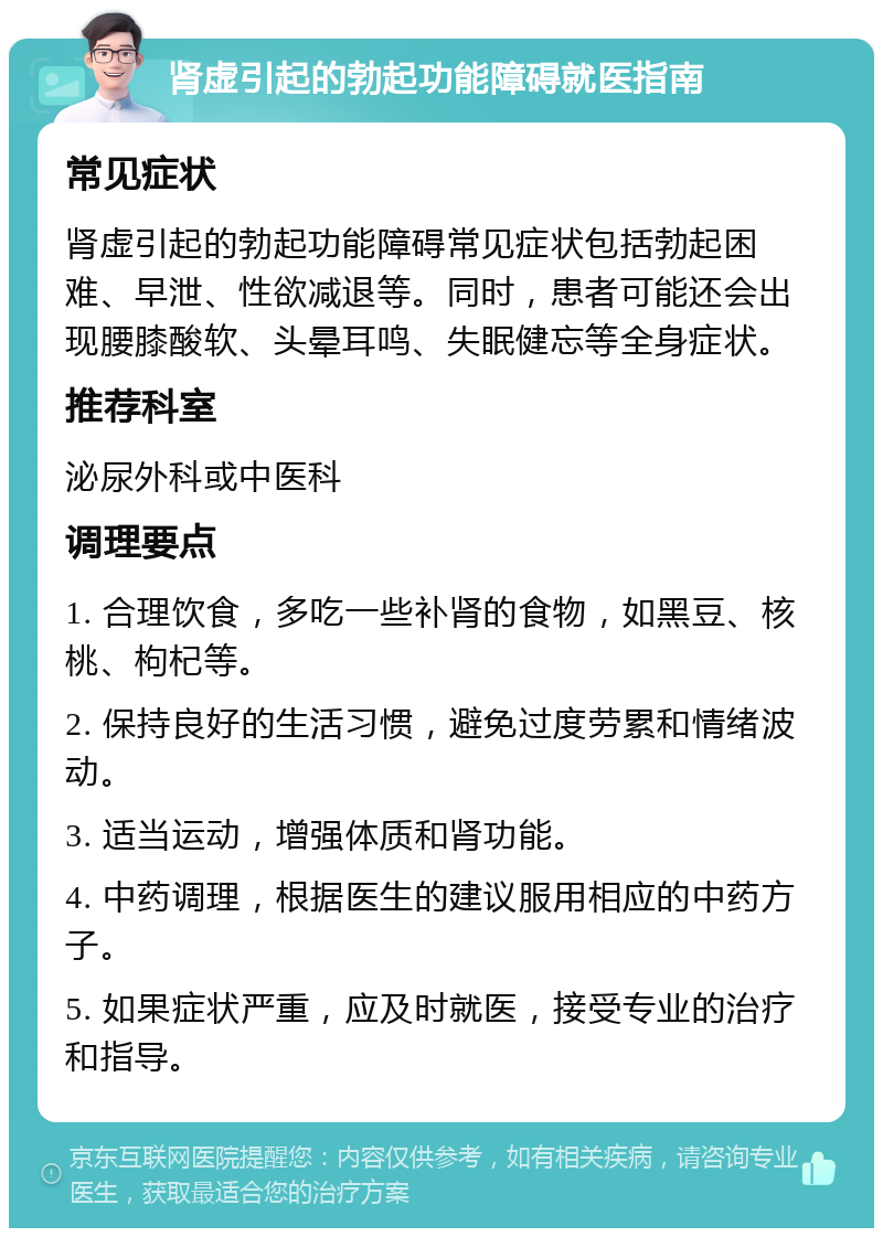 肾虚引起的勃起功能障碍就医指南 常见症状 肾虚引起的勃起功能障碍常见症状包括勃起困难、早泄、性欲减退等。同时，患者可能还会出现腰膝酸软、头晕耳鸣、失眠健忘等全身症状。 推荐科室 泌尿外科或中医科 调理要点 1. 合理饮食，多吃一些补肾的食物，如黑豆、核桃、枸杞等。 2. 保持良好的生活习惯，避免过度劳累和情绪波动。 3. 适当运动，增强体质和肾功能。 4. 中药调理，根据医生的建议服用相应的中药方子。 5. 如果症状严重，应及时就医，接受专业的治疗和指导。