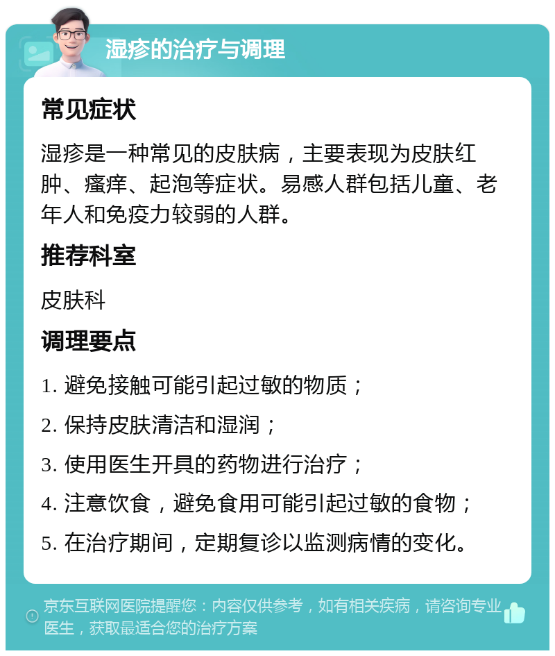 湿疹的治疗与调理 常见症状 湿疹是一种常见的皮肤病，主要表现为皮肤红肿、瘙痒、起泡等症状。易感人群包括儿童、老年人和免疫力较弱的人群。 推荐科室 皮肤科 调理要点 1. 避免接触可能引起过敏的物质； 2. 保持皮肤清洁和湿润； 3. 使用医生开具的药物进行治疗； 4. 注意饮食，避免食用可能引起过敏的食物； 5. 在治疗期间，定期复诊以监测病情的变化。