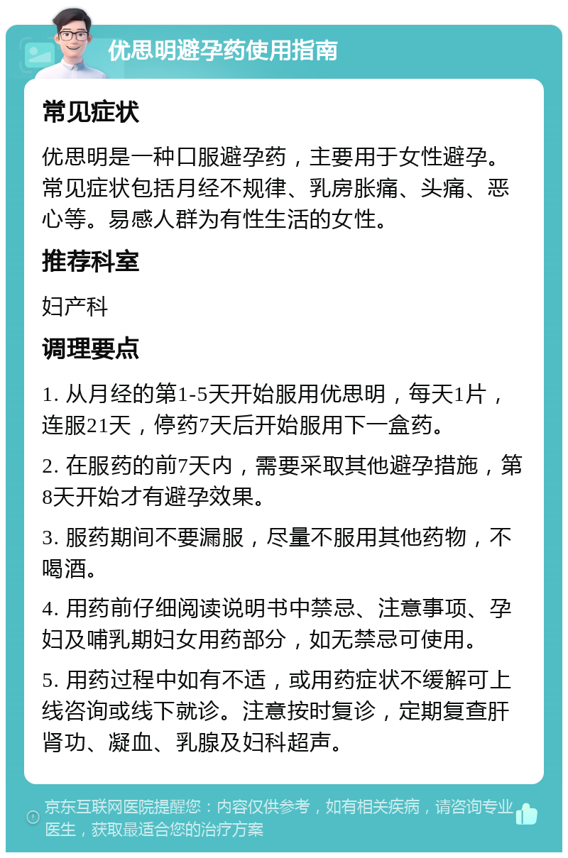 优思明避孕药使用指南 常见症状 优思明是一种口服避孕药，主要用于女性避孕。常见症状包括月经不规律、乳房胀痛、头痛、恶心等。易感人群为有性生活的女性。 推荐科室 妇产科 调理要点 1. 从月经的第1-5天开始服用优思明，每天1片，连服21天，停药7天后开始服用下一盒药。 2. 在服药的前7天内，需要采取其他避孕措施，第8天开始才有避孕效果。 3. 服药期间不要漏服，尽量不服用其他药物，不喝酒。 4. 用药前仔细阅读说明书中禁忌、注意事项、孕妇及哺乳期妇女用药部分，如无禁忌可使用。 5. 用药过程中如有不适，或用药症状不缓解可上线咨询或线下就诊。注意按时复诊，定期复查肝肾功、凝血、乳腺及妇科超声。