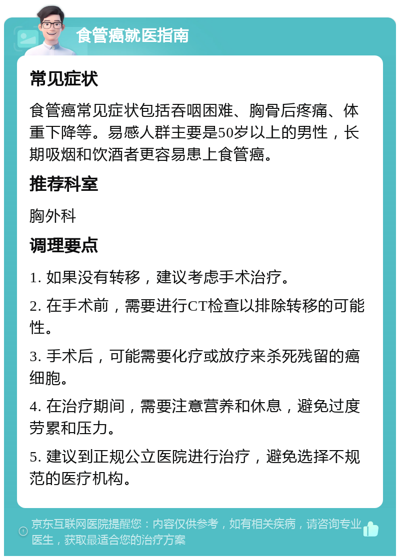 食管癌就医指南 常见症状 食管癌常见症状包括吞咽困难、胸骨后疼痛、体重下降等。易感人群主要是50岁以上的男性，长期吸烟和饮酒者更容易患上食管癌。 推荐科室 胸外科 调理要点 1. 如果没有转移，建议考虑手术治疗。 2. 在手术前，需要进行CT检查以排除转移的可能性。 3. 手术后，可能需要化疗或放疗来杀死残留的癌细胞。 4. 在治疗期间，需要注意营养和休息，避免过度劳累和压力。 5. 建议到正规公立医院进行治疗，避免选择不规范的医疗机构。