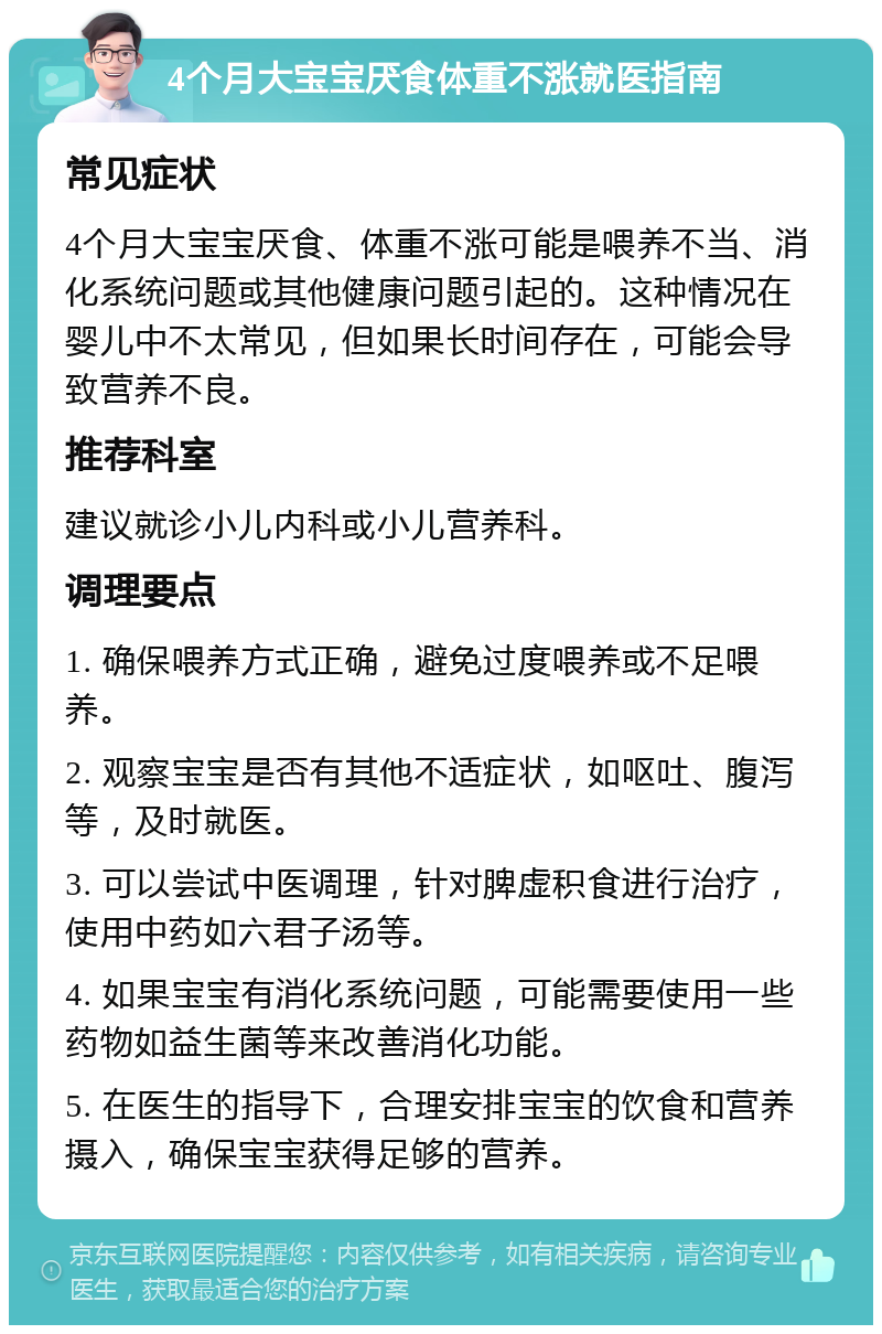 4个月大宝宝厌食体重不涨就医指南 常见症状 4个月大宝宝厌食、体重不涨可能是喂养不当、消化系统问题或其他健康问题引起的。这种情况在婴儿中不太常见，但如果长时间存在，可能会导致营养不良。 推荐科室 建议就诊小儿内科或小儿营养科。 调理要点 1. 确保喂养方式正确，避免过度喂养或不足喂养。 2. 观察宝宝是否有其他不适症状，如呕吐、腹泻等，及时就医。 3. 可以尝试中医调理，针对脾虚积食进行治疗，使用中药如六君子汤等。 4. 如果宝宝有消化系统问题，可能需要使用一些药物如益生菌等来改善消化功能。 5. 在医生的指导下，合理安排宝宝的饮食和营养摄入，确保宝宝获得足够的营养。